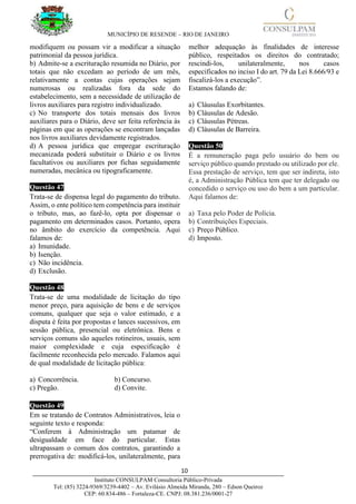 MUNICÍPIO DE RESENDE – RIO DE JANEIRO
10____________________________________________________________________________________
Instituto CONSULPAM Consultoria Público-Privada
Tel: (85) 3224-9369/3239-4402 – Av. Evilásio Almeida Miranda, 280 – Edson Queiroz
CEP: 60.834-486 – Fortaleza-CE. CNPJ: 08.381.236/0001-27
modifiquem ou possam vir a modificar a situação
patrimonial da pessoa jurídica.
b) Admite-se a escrituração resumida no Diário, por
totais que não excedam ao período de um mês,
relativamente a contas cujas operações sejam
numerosas ou realizadas fora da sede do
estabelecimento, sem a necessidade de utilização de
livros auxiliares para registro individualizado.
c) No transporte dos totais mensais dos livros
auxiliares para o Diário, deve ser feita referência às
páginas em que as operações se encontram lançadas
nos livros auxiliares devidamente registrados.
d) A pessoa jurídica que empregar escrituração
mecanizada poderá substituir o Diário e os livros
facultativos ou auxiliares por fichas seguidamente
numeradas, mecânica ou tipograficamente.
Questão 47
Trata-se de dispensa legal do pagamento do tributo.
Assim, o ente político tem competência para instituir
o tributo, mas, ao fazê-lo, opta por dispensar o
pagamento em determinados casos. Portanto, opera
no âmbito do exercício da competência. Aqui
falamos de:
a) Imunidade.
b) Isenção.
c) Não incidência.
d) Exclusão.
Questão 48
Trata-se de uma modalidade de licitação do tipo
menor preço, para aquisição de bens e de serviços
comuns, qualquer que seja o valor estimado, e a
disputa é feita por propostas e lances sucessivos, em
sessão pública, presencial ou eletrônica. Bens e
serviços comuns são aqueles rotineiros, usuais, sem
maior complexidade e cuja especificação é
facilmente reconhecida pelo mercado. Falamos aqui
de qual modalidade de licitação pública:
a) Concorrência. b) Concurso.
c) Pregão. d) Convite.
Questão 49
Em se tratando de Contratos Administrativos, leia o
seguinte texto e responda:
“Conferem à Administração um patamar de
desigualdade em face do particular. Estas
ultrapassam o comum dos contratos, garantindo a
prerrogativa de: modificá-los, unilateralmente, para
melhor adequação às finalidades de interesse
público, respeitados os direitos do contratado;
rescindi-los, unilateralmente, nos casos
especificados no inciso I do art. 79 da Lei 8.666/93 e
fiscalizá-los a execução”.
Estamos falando de:
a) Cláusulas Exorbitantes.
b) Cláusulas de Adesão.
c) Cláusulas Pétreas.
d) Cláusulas de Barreira.
Questão 50
É a remuneração paga pelo usuário do bem ou
serviço público quando prestado ou utilizado por ele.
Essa prestação de serviço, tem que ser indireta, isto
é, a Administração Pública tem que ter delegado ou
concedido o serviço ou uso do bem a um particular.
Aqui falamos de:
a) Taxa pelo Poder de Polícia.
b) Contribuições Especiais.
c) Preço Público.
d) Imposto.
 