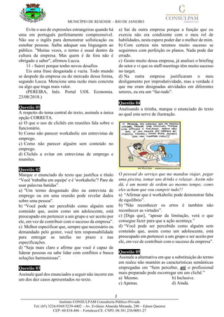 MUNICÍPIO DE RESENDE – RIO DE JANEIRO
2____________________________________________________________________________________
Instituto CONSULPAM Consultoria Público-Privada
Tel: (85) 3224-9369/3239-4402 – Av. Evilásio Almeida Miranda, 280 – Edson Queiroz
CEP: 60.834-486 – Fortaleza-CE. CNPJ: 08.381.236/0001-27
Evite o uso de expressões estrangeiras quando há
uma em português perfeitamente compreensível.
Não use o inglês para demonstrar sofisticação ou
esnobar pessoas. Saiba adequar sua linguagem ao
público. "Muitas vezes, o termo é usual dentro da
cultura da empresa. Mas quem é de fora não é
obrigado a saber", afirmou Lucca.
11 - Sairei porque tenho novos desafios
Eis uma frase desgastada e vazia. Todo mundo
se despede da empresa ou do mercado dessa forma,
segundo Lucca. Mencione uma razão mais concreta
ou algo que traga mais valor.
(PEREIRA, Inês. Portal UOL Economia.
23/08/2018.)
Questão 01
A respeito do tema central do texto, assinale a única
opção CORRETA.
a) O que o uso de clichês em reuniões fala sobre o
funcionário.
b) Como não parecer workaholic em entrevistas de
emprego.
c) Como não parecer alguém sem conteúdo no
emprego.
d) Clichês a evitar em entrevistas de emprego e
reuniões.
Questão 02
Marque o enunciado do texto que justifica o título
“Você 'trabalha em equipe' e é 'workaholic'? Pare de
usar palavras batidas”.
a) "Um termo desgastado dito na entrevista de
emprego ou em uma reunião pode revelar dados
sobre uma pessoa".
b) “Você pode ser percebido como alguém sem
conteúdo que, assim como um adolescente, está
preocupado em pertencer a um grupo e ser aceito por
ele, em vez de contribuir com o sucesso da empresa”.
c) Melhor especificar que, sempre que necessário ou
demandado pelo gestor, você tem responsabilidade
para entregar as tarefas no prazo e nas
especificações.
d) “Seja mais claro e afirme que você é capaz de
liderar pessoas ou sabe lidar com conflitos e busca
soluções harmoniosas”.
Questão 03
Assinale qual dos enunciados a seguir não incorre em
um dos dez casos apresentados no texto.
a) Saí da outra empresa porque a função que eu
exercia não era condizente com o meu rol de
habilidades, nesta espero poder dar o melhor de mim.
b) Com certeza nós teremos muito sucesso se
seguirmos com perfeição os planos. Nada pode dar
errado.
c) Gosto muito dessa empresa, já analisei o briefing
do setor e vi que os staff-meetings têm muito sucesso
no target.
d) Na outra empresa justificaram o meu
desligamento por improdutividade, mas a verdade é
que me eram designadas atividades em diferentes
setores, eu era um “faz-tudo”.
Questão 04
Analisando a tirinha, marque o enunciado do texto
ao qual esta serve de ilustração.
O pessoal do serviço que me mandou viajar, pegar
uma piscina, tomar uns drinks e relaxar. Assim não
dá, é um monte de ordem ao mesmo tempo; como
eles acham que vou cumprir tudo?!
a) “Afirmar que é workaholic pode demonstrar falta
de equilíbrio”.
b) “Não reconhecer os erros é também não
reconhecer as virtudes”.
c) [Diga que], “apesar da limitação, verá o que
consegue fazer para que a ação aconteça.”
d) “Você pode ser percebido como alguém sem
conteúdo que, assim como um adolescente, está
preocupado em pertencer a um grupo e ser aceito por
ele, em vez de contribuir com o sucesso da empresa”.
Questão 05
Assinale a alternativa em que a substituição do termo
em realce não mantém as características semânticas
empregadas em “Sem perceber, até o profissional
mais preparado pode escorregar em um clichê.”
a) Mesmo. b) Inclusive.
c) Apenas. d) Ainda.
 