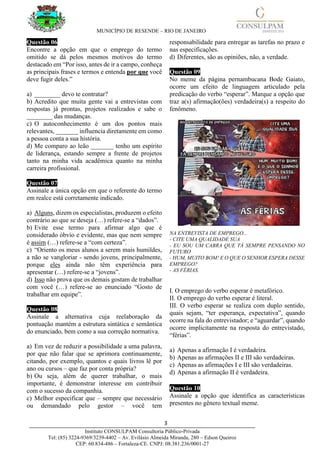 MUNICÍPIO DE RESENDE – RIO DE JANEIRO
3____________________________________________________________________________________
Instituto CONSULPAM Consultoria Público-Privada
Tel: (85) 3224-9369/3239-4402 – Av. Evilásio Almeida Miranda, 280 – Edson Queiroz
CEP: 60.834-486 – Fortaleza-CE. CNPJ: 08.381.236/0001-27
Questão 06
Encontre a opção em que o emprego do termo
omitido se dá pelos mesmos motivos do termo
destacado em “Por isso, antes de ir a campo, conheça
as principais frases e termos e entenda por que você
deve fugir deles.”
a) ________ devo te contratar?
b) Acredito que muita gente vai a entrevistas com
respostas já prontas, projetos realizados e sabe o
________ das mudanças.
c) O autoconhecimento é um dos pontos mais
relevantes, _______ influencia diretamente em como
a pessoa conta a sua história.
d) Me comparo ao leão _______ tenho um espírito
de liderança, estando sempre a frente de projetos
tanto na minha vida acadêmica quanto na minha
carreira profissional.
Questão 07
Assinale a única opção em que o referente do termo
em realce está corretamente indicado.
a) Alguns, dizem os especialistas, produzem o efeito
contrário ao que se deseja (…) refere-se a “dados”.
b) Evite esse termo para afirmar algo que é
considerado óbvio e evidente, mas que nem sempre
é assim (…) refere-se a “com certeza”.
c) “Oriento os meus alunos a serem mais humildes,
a não se vangloriar - sendo jovens, principalmente,
porque eles ainda não têm experiência para
apresentar (…) refere-se a “jovens”.
d) Isso não prova que os demais gostam de trabalhar
com você (…) refere-se ao enunciado “Gosto de
trabalhar em equipe”.
Questão 08
Assinale a alternativa cuja reelaboração da
pontuação mantém a estrutura sintática e semântica
do enunciado, bem como a sua correção normativa.
a) Em vez de reduzir a possibilidade a uma palavra,
por que não falar que se aprimora continuamente,
citando, por exemplo, quantos e quais livros lê por
ano ou cursos – que faz por conta própria?
b) Ou seja, além de querer trabalhar, o mais
importante, é demonstrar interesse em contribuir
com o sucesso da companhia.
c) Melhor especificar que – sempre que necessário
ou demandado pelo gestor – você tem
responsabilidade para entregar as tarefas no prazo e
nas especificações.
d) Diferentes, são as opiniões, não, a verdade.
Questão 09
No meme da página pernambucana Bode Gaiato,
ocorre um efeito de linguagem articulado pela
predicação do verbo “esperar”. Marque a opção que
traz a(s) afirmação(ões) verdadeira(s) a respeito do
fenômeno.
NA ENTREVISTA DE EMPREGO...
- CITE UMA QUALIDADE SUA
- EU SOU UM CABRA QUE TÁ SEMPRE PENSANDO NO
FUTURO
- HUM, MUITO BOM! E O QUE O SENHOR ESPERA DESSE
EMPREGO?
- AS FÉRIAS.
I. O emprego do verbo esperar é metafórico.
II. O emprego do verbo esperar é literal.
III. O verbo esperar se realiza com duplo sentido,
quais sejam, “ter esperança, expectativa”, quando
ocorre na fala do entrevistador; e “aguardar”, quando
ocorre implicitamente na resposta do entrevistado,
“férias”.
a) Apenas a afirmação I é verdadeira.
b) Apenas as afirmações II e III são verdadeiras.
c) Apenas as afirmações I e III são verdadeiras.
d) Apenas a afirmação II é verdadeira.
Questão 10
Assinale a opção que identifica as características
presentes no gênero textual meme.
 