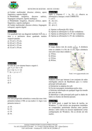 MUNICÍPIO DE RESENDE – RIO DE JANEIRO
4____________________________________________________________________________________
Instituto CONSULPAM Consultoria Público-Privada
Tel: (85) 3224-9369/3239-4402 – Av. Evilásio Almeida Miranda, 280 – Edson Queiroz
CEP: 60.834-486 – Fortaleza-CE. CNPJ: 08.381.236/0001-27
a) Caráter multimodal, discurso cômico, apuro
linguístico, suporte digital.
b) Modalidade imagética, discurso satírico,
linguagem coloquial, suporte analógico.
c) Modalidade imagética, discurso cômico, apuro
linguístico, suporte analógico.
d) Caráter multimodal, discurso cômico, linguagem
coloquial, suporte digital.
Questão 11
Um quadrado tem sua diagonal medindo 8√2 cm, a
área e o perímetro desse quadrado medem
respectivamente:
a) 32 cm2
e 32 cm.
b) 64 cm2
e 30 cm.
c) 64 cm2
e 32 cm.
d) 32 cm2
e 30 cm.
Questão 12
O valor de x no sistema linear a seguir é:
{
2𝑥 + 𝑦 + 3𝑧 = 19
𝑥 + 2𝑦 + 𝑧 = 12
3𝑥 − 𝑦 + 𝑧 = 7
a) 1.
b) 2.
c) 3.
d) 4.
Questão 13
Em uma progressão aritmética a soma dos seus vinte
primeiros termos é 580, se sua razão é 2, logo o seu
primeiro termo é:
a) 10.
b) 12.
c) 14.
d) 16.
Questão 14
Dado o conjunto C = {a, {b}, c}, observe as
afirmações e marque o item CORRETO.
I - a ∈ C.
II - {b} ∈ C.
III - c ⊂ C.
IV - ∅ ⊂ C.
a) Apenas a afirmação III é falsa.
b) Apenas as afirmações I e II são verdadeiras.
c) Apenas as afirmações II e IV são verdadeiras.
d) Apenas as afirmações I e IV são verdadeiras.
Questão 15
O mapa abaixo tem de escala
1
400 000
. A distância
entre as cidades A e B é de 12 cm, logo a distância
real entre essas duas cidades é:
a) 30 km.
b) 48 km.
c) 24 km.
d) 40 km.
Questão 16
Podemos dizer que internet é um conjunto de redes
interligadas através de Backbones que é o termo
principal utilizado para:
a) Interpretar as páginas da web.
b) Enviar mensagens instantâneas pelos sites.
c) Solicitar informação em qualquer lugar do mundo
por meio de sites.
d) Identificar a rede principal pela qual os dados de
todos os clientes da Internet passam.
Questão 17
De modo geral, o papel da barra de tarefas, no
Windows 7, é dar acesso aos programas instalados
no computador, permitindo alternar entre janelas
abertas e abrir outras ou acessar rapidamente certas
configurações do Windows. Ela se divide em três
seções:
Fonte: www.gigaconteudo.com
 