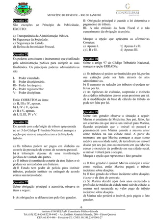 MUNICÍPIO DE RESENDE – RIO DE JANEIRO
6____________________________________________________________________________________
Instituto CONSULPAM Consultoria Público-Privada
Tel: (85) 3224-9369/3239-4402 – Av. Evilásio Almeida Miranda, 280 – Edson Queiroz
CEP: 60.834-486 – Fortaleza-CE. CNPJ: 08.381.236/0001-27
Questão 24
São exceções ao Princípio da Publicidade,
EXCETO:
a) Transparência da Administração Pública.
b) Segurança da Sociedade.
c) Segurança do Estado.
d) Defesa da Intimidade Pessoal.
Questão 25
Os poderes constituem o instrumento que é utilizado
pela administração pública para cumprir as suas
finalidades. Os principais poderes administrativos
são:
I- Poder vinculado.
II- Poder discricionário.
III- Poder hierárquico.
IV- Poder regulamentar.
V- Poder disciplinar.
Estão CORRETOS os itens:
a) II, III e IV, apenas.
b) I, IV e V, apenas.
c) II e V, apenas.
d) I, II, III, IV e V.
Questão 26
De acordo com a definição de tributo apresentada
no art 3 do Código Tributário Nacional, marque a
opção que mais se enquadra com a definição de
tributo:
a) Os tributos podem ser pagos em dinheiro ou
através de prestação de contas de natureza pessoal.
b) A tributação decorre de uma manifestação
jurídica de vontade das partes.
c) O tributo é constituído a partir de atos lícitos e só
podem ser arrecadados em dinheiro.
d) O Estado tem poder de polícia para instituir
tributos, podendo instituir ou extinguir de acordo
com a sua necessidade.
Questão 27
Sobre obrigação principal e acessória, observe os
itens a seguir:
I- As obrigações se diferenciam pelo fato gerador.
II- Obrigação principal é quando a lei determina o
pagamento do tributo.
III- A não emissão da Nota Fiscal é o não
cumprimento da obrigação acessória.
Marque a opção que apresenta as afirmativas
Corretas:
a) Apenas I. b) Apenas I e II.
c) I, II e III. d) Apenas III.
Questão 28
Sobre o artigo 97 do Código Tributário Nacional,
marque a opção ERRADA:
a) Os tributos só podem ser instituídos por lei, porém
sua extinção pode ser feita através de atos
administrativos.
b) O aumento ou redução dos tributos só podem ser
feitas por lei.
c) As hipóteses de exclusão, suspensão e extinção
dos créditos tributários devem estar previstos em lei.
d) A modificação da base de cálculo do tributo só
pode ser feita por lei.
Questão 29
Sobre fato gerador observe a situação a seguir:
Marina é estudante de Medicina. Seu pai, Júlio, fez
um contrato em que doava um imóvel para Marina,
ficando estipulado que o imóvel só passará e
permanecerá com Marina quando a mesma atuar
como médica na sua cidade natal. A partir do
momento em que Marina começar a atuar como
médica em sua cidade natal, ela terá direito ao imóvel
doado por seu pai, mas no momento em que Marina
cessar o exercício da profissão em sua cidade natal,
o imóvel voltará para o seu pai.
Marque a opção que representa o fato gerador:
a) O fato gerador é quando Marina começar a atuar
como médica, então Marina pagará o tributo
incidente sobre doações.
b) O fato gerado do tributo incidente sobre doações
é a partir da data do contrato.
c) Se Marina decidir após dois anos exercendo a
profissão de médica da cidade natal sair da cidade, a
mesma será ressarcida no valor pago de tributo
incidente sobre doações.
d) Marina não perderá o imóvel, pois pagou o fato
gerador.
 