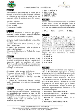 MUNICÍPIO DE RESENDE – RIO DE JANEIRO
7____________________________________________________________________________________
Instituto CONSULPAM Consultoria Público-Privada
Tel: (85) 3224-9369/3239-4402 – Av. Evilásio Almeida Miranda, 280 – Edson Queiroz
CEP: 60.834-486 – Fortaleza-CE. CNPJ: 08.381.236/0001-27
Questão 30
Marque a opção que corresponde ao ato em que se
constitui formalmente o crédito tributário com base
na existência de uma obrigação tributária, que, por
sua vez, se origina da realização de um fato gerador.
a) Crédito tributário.
b) Lançamento tributário.
c) Fato Gerador.
d) Obrigação tributária.
Questão 31
O Balanço Patrimonial é composto por grupos,
subgrupos e contas. Marque a opção que apresenta
apenas os grupos do Balanço Patrimonial.
a) Capital Social, Patrimônio Líquido e Ativo Não
Circulante.
b) Passivo Circulante, Ativo Realizável a Longo
Prazo e Imobilizado.
c) Passivo Não Circulante, Ativo Circulante e
Passivo Não Circulante.
d) Patrimônio Líquido, Ativo Realizável a Longo
Prazo e Intangível.
Questão 32
Cargas Ltda comprou mercadorias no valor de R$
50.000,00 R$ 15.000,00 à vista e o restante em 3
pagamentos iguais nos próximos três meses.
Desconsiderando a incidência de impostos e marque
a opção que representa a contabilização do momento
da compra de mercadoria:
a) Aumenta e reduz ativo em R$ 50.000,00.
b) Aumenta estoque em R$ 15.000,00 e aumenta
passivo não circulante em R$ 50.000,00.
c) Aumenta R$ 50.000,00 no estoque e reduz R$
50.000,00 em caixa.
d) Aumenta R$ 50.000,00 em estoque, aumenta
passivo circulante em R$ 35.000,00 e reduz caixa R$
15.000,00.
Questão 33
Em 2018, o município Feliz apresentou uma
frustração de arrecadação referente à diminuição da
não arrecadação dos impostos no valor de R$
380.000,00, incluindo impostos que a instituição é de
competência do município. Assinale a opção que
configura apenas siglas de impostos que são
instituídos pelo o município.
a) IPTU, ISSQN e ITBI.
b) IPTU, IR e ITBI.
c) ISSQN, IPI e ICMS.
d) ICMS, IR e ICMS.
Questão 34
Imposto cobrado anualmente a todos os moradores
da zona urbana e é uma das principais formas de
arrecadação do município. Pode ser pago parcelado
ou à vista. Marque a opção do imposto referenciado:
a) IPVA. b) IR. c) ITBI. d) IPTU.
Questão 35
A empresa TestConfecção Ltda comprou uma
máquina no valor de R$ 80.000, porém para que esta
máquina ficasse em condição de uso foi necessário
fazer instalações para que a máquina fosse ligada, os
gastos referentes a essas instalações são de R$ 8.200.
O valor residual dessa máquina é de R$ 10.000 e sua
vida útil é de 6 anos. Com base nas informações
apresentadas, assinale o custo de aquisição dessa
máquina no ativo imobilizado da empresa
TestConfecção:
a) R$ 80.000,00
b) R$ 88.200,00
c) R$ 10.000,00
d) R$ 8.200,00
Questão 36
Jorge e Guilherme constituíram uma empresa no
valor de R$ 120.000,00. Jorge aplicou na empresa
R$ 72.000,00, sendo que R$ 30.000,00 em máquinas
a serem utilizada na operacionalização da empresa e
R$ 42.000,00 ficaram disponíveis em banco.
Guilherme aplicou no total de R$ 48.000,00, sendo
R$ 40.000,00 em dinheiro e R$ 8.000,00 só foram
integralizados dois meses depois que a empresa
estava e funcionamento. Marque a opção que
apresenta o impacto no balanço patrimonial na data
da abertura da empresa:
a) Aumento de Caixa de R$ 120.000,00.
b) Aumento de Caixa de R$ 120.000,00 e aumento
do Patrimônio Líquido R$ 120.000,00.
c) Aumento de Patrimônio líquido de R$
112.000,00.
d) Aumento de Caixa de R$ 112.000,00.
 