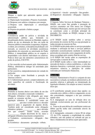 MUNICÍPIO DE RESENDE – RIO DE JANEIRO
8____________________________________________________________________________________
Instituto CONSULPAM Consultoria Público-Privada
Tel: (85) 3224-9369/3239-4402 – Av. Evilásio Almeida Miranda, 280 – Edson Queiroz
CEP: 60.834-486 – Fortaleza-CE. CNPJ: 08.381.236/0001-27
Questão 37
Marque a opção que apresenta apenas contas
patrimoniais:
a) Depreciação Acumulado e Prejuízo Acumulado.
b) Despesas com salários e despesas com energia.
c) Despesa com depreciação e amortização
acumulada.
d) Prejuízo do período e Salário a pagar.
Questão 38
Considera-se poder de polícia a atividade da
administração pública que, limitando ou
disciplinando direito, interesse ou liberdade, regula a
prática de ato ou abstenção de fato, em razão de
interesse público concernente à segurança, à higiene,
à ordem, aos costumes, à disciplina da produção e do
mercado, ao exercício de atividades econômicas
dependentes de concessão ou autorização do Poder
Público, à tranquilidade pública ou ao respeito à
propriedade e aos direitos individuais ou coletivos.
Pode-se dizer que são elementos característicos do
poder de polícia, EXCETO:
a) Ser exercida exclusivamente pela Administração
Pública, admitindo-se delegar tal autoridade para
particulares.
b) Ser coercitiva, independentemente da vontade do
particular.
c) Ter sempre como finalidade a proteção do
interesse coletivo.
d) A Administração possuir, comprovadamente, um
setor específico de controle e fiscalização da
atividade.
Questão 39
Preencha as lacunas abaixo com dados de um dos
itens abaixo, tornando o enunciado verdadeiro:
Obrigação tributária é toda obrigação que surge
quando se consuma um fato _______ previsto na
legislação tributária. É considerado como um
____________ que une o credor (ativo) e o devedor
(passivo) para o pagamento de alguma dívida.
Também pode ser considerada como obrigação
tributária a própria ______________ que o devedor
tem que cumprir. Sendo assim, ocorrido
o __________, sempre decorrente de lei, nasce a
obrigação tributária (nascimento compulsório).
a) Verdadeiro – acontecimento – obrigação – fato
gerador.
b) Econômico – documento – prestação – tributo.
c) Imponível – vínculo – prestação – fato gerador.
d) Disponível – documento – obrigação – imposto.
Questão 40
O Imposto Sobre Serviços de Qualquer Natureza -
ISSQN, tem como fato gerador a prestação de
serviços constantes em lista anexa aos Códigos
Tributários Municipais, mesmo que tais serviços não
se constituam como a atividade principal do
prestador. Em relação ao ISSQN, marque o item
INCORRETO:
a) O ISSQN incide também sobre o serviço
proveniente do exterior do País ou cuja prestação se
tenha iniciado no exterior do País.
b) O ISSQN incide ainda sobre os serviços prestados
mediante a utilização de bens e serviços públicos
explorados economicamente mediante autorização,
permissão ou concessão, com o pagamento de tarifa,
preço ou pedágio pelo usuário final do serviço.
c) O ISSQN não incide sobre as exportações de
serviços para o exterior do País.
d) O ISSQN incide sobre o valor intermediado no
mercado de títulos e valores mobiliários, o valor dos
depósitos bancários, o principal, juros e acréscimos
moratórios relativos a operações de crédito
realizadas por instituições financeiras.
Questão 41
Processo Administrativo Fiscal é o conjunto de atos
necessários à solução, na instância administrativa, de
questões relativas à aplicação ou interpretação da
legislação tributária. Em relação ao tema é incorreto
dizer que:
a) O contribuinte autuado possui duas opções: ou
concorda com o débito e efetiva o pagamento, ou em
não concordando, impugnar o ato que constituiu
aquele valor.
b) A impugnação ao auto de infração deve ser
realizada exclusivamente por um profissional do
Direito.
c) Trata-se de uma defesa do contribuinte contra um
débito que lhe tenha sido constituído através da
autuação fiscal.
d) A impugnação, consoante o inciso III do artigo
151 do CTN, suspende a exigibilidade do crédito
tributário, este não poderá ser cobrado até que os
fatos e fundamentos da defesa sejam apreciados.
 