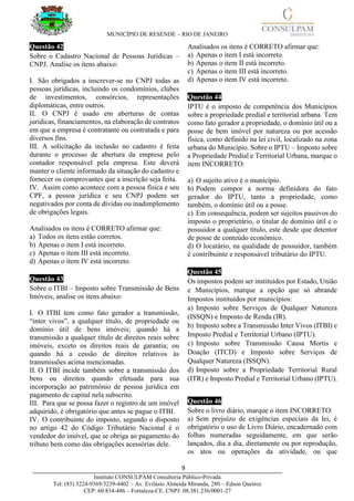 MUNICÍPIO DE RESENDE – RIO DE JANEIRO
9____________________________________________________________________________________
Instituto CONSULPAM Consultoria Público-Privada
Tel: (85) 3224-9369/3239-4402 – Av. Evilásio Almeida Miranda, 280 – Edson Queiroz
CEP: 60.834-486 – Fortaleza-CE. CNPJ: 08.381.236/0001-27
Questão 42
Sobre o Cadastro Nacional de Pessoas Jurídicas –
CNPJ. Analise os itens abaixo:
I. São obrigados a inscrever-se no CNPJ todas as
pessoas jurídicas, incluindo os condomínios, clubes
de investimentos, consórcios, representações
diplomáticas, entre outros.
II. O CNPJ é usado em aberturas de contas
jurídicas, financiamentos, na elaboração de contratos
em que a empresa é contratante ou contratada e para
diversos fins.
III. A solicitação da inclusão no cadastro é feita
durante o processo de abertura da empresa pelo
contador responsável pela empresa. Este deverá
manter o cliente informado da situação do cadastro e
fornecer os comprovantes que a inscrição seja feita.
IV. Assim como acontece com a pessoa física e seu
CPF, a pessoa jurídica e seu CNPJ podem ser
negativados por conta de dívidas ou inadimplemento
de obrigações legais.
Analisados os itens é CORRETO afirmar que:
a) Todos os itens estão corretos.
b) Apenas o item I está incorreto.
c) Apenas o item III está incorreto.
d) Apenas o item IV está incorreto.
Questão 43
Sobre o ITBI – Imposto sobre Transmissão de Bens
Imóveis, analise os itens abaixo:
I. O ITBI tem como fato gerador a transmissão,
“inter vivos”, a qualquer título, de propriedade ou
domínio útil de bens imóveis; quando há a
transmissão a qualquer título de direitos reais sobre
imóveis, exceto os direitos reais de garantia; ou
quando há a cessão de direitos relativos às
transmissões acima mencionadas.
II. O ITBI incide também sobre a transmissão dos
bens ou direitos quando efetuada para sua
incorporação ao patrimônio de pessoa jurídica em
pagamento de capital nela subscrito.
III. Para que se possa fazer o registro de um imóvel
adquirido, é obrigatório que antes se pague o ITBI.
IV. O contribuinte do imposto, segundo o disposto
no artigo 42 do Código Tributário Nacional é o
vendedor do imóvel, que se obriga ao pagamento do
tributo bem como das obrigações acessórias dele.
Analisados os itens é CORRETO afirmar que:
a) Apenas o item I está incorreto.
b) Apenas o item II está incorreto.
c) Apenas o item III está incorreto.
d) Apenas o item IV está incorreto.
Questão 44
IPTU é o imposto de competência dos Municípios
sobre a propriedade predial e territorial urbana. Tem
como fato gerador a propriedade, o domínio útil ou a
posse de bem imóvel por natureza ou por acessão
física, como definido na lei civil, localizado na zona
urbana do Município. Sobre o IPTU – Imposto sobre
a Propriedade Predial e Territorial Urbana, marque o
item INCORRETO:
a) O sujeito ativo é o município.
b) Podem compor a norma definidora do fato
gerador do IPTU, tanto a propriedade, como
também, o domínio útil ou a posse.
c) Em consequência, podem ser sujeitos passivos do
imposto o proprietário, o titular de domínio útil e o
possuidor a qualquer título, este desde que detentor
de posse de conteúdo econômico.
d) O locatário, na qualidade de possuidor, também
é contribuinte e responsável tributário do IPTU.
Questão 45
Os impostos podem ser instituídos por Estado, União
e Municípios, marque a opção que só abrande
Impostos instituídos por municípios:
a) Imposto sobre Serviços de Qualquer Natureza
(ISSQN) e Imposto de Renda (IR).
b) Imposto sobre a Transmissão Inter Vivos (ITBI) e
Imposto Predial e Territorial Urbano (IPTU).
c) Imposto sobre Transmissão Causa Mortis e
Doação (ITCD) e Imposto sobre Serviços de
Qualquer Natureza (ISSQN).
d) Imposto sobre a Propriedade Territorial Rural
(ITR) e Imposto Predial e Territorial Urbano (IPTU).
Questão 46
Sobre o livro diário, marque o item INCORRETO:
a) Sem prejuízo de exigências especiais da lei, é
obrigatório o uso de Livro Diário, encadernado com
folhas numeradas seguidamente, em que serão
lançados, dia a dia, diretamente ou por reprodução,
os atos ou operações da atividade, ou que
 