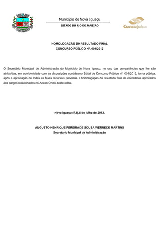 Município de Nova Iguaçu
                                           ESTADO DO RIO DE JANEIRO




                                    HOMOLOGAÇÃO DO RESULTADO FINAL
                                       CONCURSO PÚBLICO Nº. 001/2012




O Secretário Municipal de Administração do Município de Nova Iguaçu, no uso das competências que lhe são
atribuídas, em conformidade com as disposições contidas no Edital de Concurso Público nº. 001/2012, torna pública,
após a apreciação de todas as fases recursais previstas, a homologação do resultado final de candidatos aprovados
aos cargos relacionados no Anexo Único deste edital.




                                      Nova Iguaçu (RJ), 5 de julho de 2012.




                       AUGUSTO HENRIQUE PEREIRA DE SOUSA WERNECK MARTINS
                                     Secretário Municipal de Administração
 