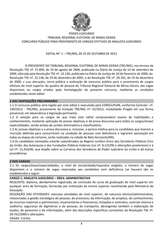 PODER JUDICIÁRIO
                        TRIBUNAL REGIONAL ELEITORAL DE MINAS GERAIS
         CONCURSO PÚBLICO PARA PROVIMENTO DE CARGOS EFETIVOS DE ANALISTA JUDICIÁRIO


                           EDITAL Nº. 1 – TRE/MG, DE 25 DE OUTUBRO DE 2012


            O PRESIDENTE DO TRIBUNAL REGIONAL ELEITORAL DE MINAS GERAIS (TRE/MG), nos termos da
Resolução TSE nº. 21.899, de 19 de agosto de 2004, publicada no Diário de Justiça de 14 de setembro de
2004, alterada pela Resolução TSE nº. 22.136, publicada no Diário de Justiça de 10 de fevereiro de 2006, da
Resolução TSE nº. 22.138, de 19 de dezembro de 2005, e da Resolução TSE nº. 20.761, de 19 de dezembro
de 2000, e suas alterações, torna pública a realização de concurso público para o provimento de cargos
efetivos de nível superior do quadro de pessoal do Tribunal Regional Eleitoral de Minas Gerais, das vagas
disponíveis ou cargos criados após homologação do presente concurso, mediante as condições
estabelecidas neste edital.

1 DAS DISPOSIÇÕES PRELIMINARES
1.1 O concurso público será regido por este edital e executado pela CONSULPLAN, conforme Contrato nº.
149/2012 - TRE/MG, proveniente da licitação TRE/MG nº. 01/2012, modalidade Pregão em sua forma
presencial, em observância à legislação pertinente.
1.2 A seleção para os cargos de que trata este edital compreenderá exame de habilidades e
conhecimentos, mediante aplicação de provas objetivas e de prova discursiva para todos os cargos/áreas/
especialidades, sendo ambas de caráter eliminatório e classificatório.
1.3 As provas objetivas e a prova discursiva e, inclusive, a perícia médica para os candidatos que tiverem a
inscrição deferida para concorrerem na condição de pessoas com deficiência e lograrem aprovação em
todas as etapas do certame, serão realizadas na cidade de Belo Horizonte/MG.
1.4 Os candidatos nomeados estarão subordinados ao Regime Jurídico Único dos Servidores Públicos Civis
da União, das Autarquias e das Fundações Públicas Federais (Lei nº. 8.112/90 e alterações posteriores) e à
Lei nº. 11.416/06, que dispõe sobre as Carreiras dos Servidores do Poder Judiciário da União e dá outras
providências.

2 DOS CARGOS
2.1 Os cargos/áreas/especialidades, o nível de escolaridade/requisitos exigidos, o número de vagas
disponíveis e o número de vagas reservadas aos candidatos com deficiência (se houver) são os
estabelecidos a seguir:
CARGO 1: ANALISTA JUDICIÁRIO – ÁREA: ADMINISTRATIVA
REQUISITO: diploma, devidamente registrado, de conclusão de curso de graduação de nível superior em
qualquer área de formação, fornecido por instituição de ensino superior reconhecida pelo Ministério da
Educação.
DESCRIÇÃO DAS ATIVIDADES: executar atividades de nível superior, de natureza técnico/administrativa,
relacionadas à gestão estratégica de pessoas; de processos; da informação; de projetos; do conhecimento;
de recursos materiais e patrimoniais; orçamentários e financeiros; licitações e contratos; controle interno e
auditoria; segurança de dignitários e de pessoas; de transporte; abrangendo também a elaboração de
laudos, de pareceres e de informações, além das descrições específicas constantes da Resolução TSE nº.
20.761/2000 e alterações.
VAGAS: 3 (três).
                                                     1
 