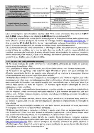 Analista Judiciário – Área Apoio                                               Língua Portuguesa              12 (doze)
 Especializado – Especialidade Medicina                                       Regimento Interno do TRE/MG          2 (duas)
                                              Conhecimentos gerais (P1)
(todas as formações), Analista Judiciário                                    Normas Aplicáveis aos Servidores
      – Área Apoio Especializado –                                                                                 6 (seis)
                                                                                    Públicos Federais
  Especialidade Odontologia e Analista      Conhecimentos específicos (P2)      Conhecimentos Específicos       40 (quarenta)
 Judiciário – Área Apoio Especializado –
   Especialidade Análise de Sistemas           Discursiva/redação (P3)                      -                         -
                                                                                   Língua Portuguesa              7 (sete)
                                                                                  Noções de Informática           7 (sete)
                                              Conhecimentos gerais (P1)       Regimento Interno do TRE/MG         2 (duas)
    Analista Judiciário – Área Apoio
                                                                             Normas Aplicáveis aos Servidores
Especializado – Especialidade Estatística                                                                        4 (quatro)
                                                                                    Públicos Federais
                                            Conhecimentos específicos (P2)     Conhecimentos Específicos        40 (quarenta)
                                               Discursiva/redação (P3)                      -                         -


6.2 As provas objetivas e discursiva terão a duração de 5 horas e serão aplicadas na data provável de 14 de
abril de 2013, no turno da tarde, de 13h00min às 18h00min (horário de Brasília/DF).
6.3 Os locais e os horários de realização das provas objetivas e da prova discursiva serão publicados no
Diário Oficial da União e divulgados na Internet, no endereço eletrônico http://www.consulplan.net, na
data provável de 1º de abril de 2013. São de responsabilidade exclusiva do candidato a identificação
correta de seu local de realização das provas e o comparecimento no horário determinado.
6.4 A CONSULPLAN enviará, como complemento às informações citadas no subitem anterior, comunicação
pessoal dirigida ao candidato, por e-mail ou pelos Correios, sendo de exclusiva responsabilidade do
candidato a manutenção/atualização de seu correio eletrônico e a informação de seu endereço completo e
correto na solicitação de inscrição, o que não o desobriga do dever de observar o edital a ser publicado,
consoante o que dispõe o subitem 6.3 deste edital.

7 DAS PROVAS OBJETIVAS (para todos os cargos)
7.1 As provas objetivas, de caráter eliminatório e classificatório, abrangerão os objetos de avaliação
constantes do Anexo I deste edital.
7.2 As questões serão do tipo múltipla escolha, com 5 (cinco) alternativas e uma única resposta correta.
7.3 Por questões de segurança, serão elaborados tipos diferentes de provas com igual conteúdo, mas
diferente apresentação (ordem de questão e/ou alternativas), de maneira a proporcionar diversos
gabaritos das provas aplicadas aos cargos/áreas/especialidades.
7.4 O candidato deverá transcrever as respostas das provas objetivas para a folha de respostas, que será o
único documento válido para a correção das provas. O preenchimento da folha de respostas será de inteira
responsabilidade do candidato, que deverá proceder em conformidade com as instruções específicas
contidas neste edital e na folha de respostas. Em hipótese alguma haverá substituição da folha de
respostas por erro do candidato.
7.5 Serão de inteira responsabilidade do candidato os prejuízos advindos do preenchimento indevido da
folha de respostas. Serão consideradas marcações indevidas as que estiverem em desacordo com este
edital ou com a folha de respostas, tais como marcação rasurada ou emendada ou campo de marcação não
preenchido integralmente.
7.6 O candidato não deverá amassar, molhar, dobrar, rasgar, manchar ou, de qualquer modo, danificar a
sua folha de respostas, sob pena de arcar com os prejuízos advindos da impossibilidade de realização da
leitura óptica.
7.7 O candidato é responsável pela conferência de seus dados pessoais, em especial seu nome, seu número
de inscrição e o número de seu documento de identidade.
7.8 Não será permitido que as marcações na folha de respostas sejam feitas por outras pessoas, salvo em
caso de candidato a quem tenha sido deferido atendimento especial para a realização das provas. Nesse
caso, o candidato será acompanhado por fiscal da CONSULPLAN devidamente treinado.
7.9 A CONSULPLAN divulgará a imagem da folha de respostas dos candidatos que realizaram as provas
objetivas, exceto dos candidatos eliminados na forma do subitem 7.27 deste edital, no endereço eletrônico
http://www.consulplan.net, após a data de divulgação do resultado preliminar das provas objetivas. A
referida imagem ficará disponível, somente para o próprio candidato, até quinze dias corridos da data de
publicação do resultado final do concurso público.
                                                                    10
 
