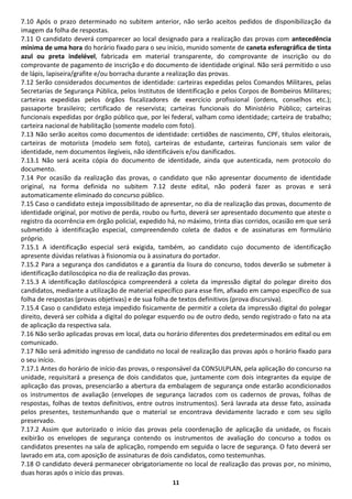 7.10 Após o prazo determinado no subitem anterior, não serão aceitos pedidos de disponibilização da
imagem da folha de respostas.
7.11 O candidato deverá comparecer ao local designado para a realização das provas com antecedência
mínima de uma hora do horário fixado para o seu início, munido somente de caneta esferográfica de tinta
azul ou preta indelével, fabricada em material transparente, do comprovante de inscrição ou do
comprovante de pagamento de inscrição e do documento de identidade original. Não será permitido o uso
de lápis, lapiseira/grafite e/ou borracha durante a realização das provas.
7.12 Serão considerados documentos de identidade: carteiras expedidas pelos Comandos Militares, pelas
Secretarias de Segurança Pública, pelos Institutos de Identificação e pelos Corpos de Bombeiros Militares;
carteiras expedidas pelos órgãos fiscalizadores de exercício profissional (ordens, conselhos etc.);
passaporte brasileiro; certificado de reservista; carteiras funcionais do Ministério Público; carteiras
funcionais expedidas por órgão público que, por lei federal, valham como identidade; carteira de trabalho;
carteira nacional de habilitação (somente modelo com foto).
7.13 Não serão aceitos como documentos de identidade: certidões de nascimento, CPF, títulos eleitorais,
carteiras de motorista (modelo sem foto), carteiras de estudante, carteiras funcionais sem valor de
identidade, nem documentos ilegíveis, não identificáveis e/ou danificados.
7.13.1 Não será aceita cópia do documento de identidade, ainda que autenticada, nem protocolo do
documento.
7.14 Por ocasião da realização das provas, o candidato que não apresentar documento de identidade
original, na forma definida no subitem 7.12 deste edital, não poderá fazer as provas e será
automaticamente eliminado do concurso público.
7.15 Caso o candidato esteja impossibilitado de apresentar, no dia de realização das provas, documento de
identidade original, por motivo de perda, roubo ou furto, deverá ser apresentado documento que ateste o
registro da ocorrência em órgão policial, expedido há, no máximo, trinta dias corridos, ocasião em que será
submetido à identificação especial, compreendendo coleta de dados e de assinaturas em formulário
próprio.
7.15.1 A identificação especial será exigida, também, ao candidato cujo documento de identificação
apresente dúvidas relativas à fisionomia ou à assinatura do portador.
7.15.2 Para a segurança dos candidatos e a garantia da lisura do concurso, todos deverão se submeter à
identificação datiloscópica no dia de realização das provas.
7.15.3 A identificação datiloscópica compreenderá a coleta da impressão digital do polegar direito dos
candidatos, mediante a utilização de material específico para esse fim, afixado em campo específico de sua
folha de respostas (provas objetivas) e de sua folha de textos definitivos (prova discursiva).
7.15.4 Caso o candidato esteja impedido fisicamente de permitir a coleta da impressão digital do polegar
direito, deverá ser colhida a digital do polegar esquerdo ou de outro dedo, sendo registrado o fato na ata
de aplicação da respectiva sala.
7.16 Não serão aplicadas provas em local, data ou horário diferentes dos predeterminados em edital ou em
comunicado.
7.17 Não será admitido ingresso de candidato no local de realização das provas após o horário fixado para
o seu início.
7.17.1 Antes do horário de início das provas, o responsável da CONSULPLAN, pela aplicação do concurso na
unidade, requisitará a presença de dois candidatos que, juntamente com dois integrantes da equipe de
aplicação das provas, presenciarão a abertura da embalagem de segurança onde estarão acondicionados
os instrumentos de avaliação (envelopes de segurança lacrados com os cadernos de provas, folhas de
respostas, folhas de textos definitivos, entre outros instrumentos). Será lavrada ata desse fato, assinada
pelos presentes, testemunhando que o material se encontrava devidamente lacrado e com seu sigilo
preservado.
7.17.2 Assim que autorizado o início das provas pela coordenação de aplicação da unidade, os fiscais
exibirão os envelopes de segurança contendo os instrumentos de avaliação do concurso a todos os
candidatos presentes na sala de aplicação, rompendo em seguida o lacre de segurança. O fato deverá ser
lavrado em ata, com aposição de assinaturas de dois candidatos, como testemunhas.
7.18 O candidato deverá permanecer obrigatoriamente no local de realização das provas por, no mínimo,
duas horas após o início das provas.
                                                    11
 