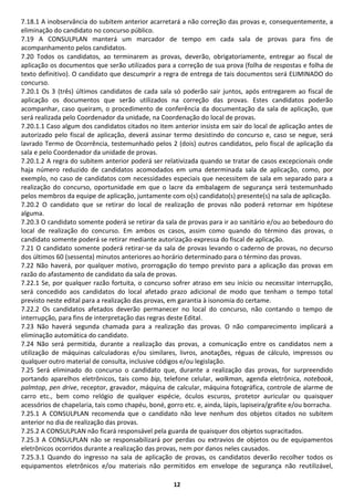 7.18.1 A inobservância do subitem anterior acarretará a não correção das provas e, consequentemente, a
eliminação do candidato no concurso público.
7.19 A CONSULPLAN manterá um marcador de tempo em cada sala de provas para fins de
acompanhamento pelos candidatos.
7.20 Todos os candidatos, ao terminarem as provas, deverão, obrigatoriamente, entregar ao fiscal de
aplicação os documentos que serão utilizados para a correção de sua prova (folha de respostas e folha de
texto definitivo). O candidato que descumprir a regra de entrega de tais documentos será ELIMINADO do
concurso.
7.20.1 Os 3 (três) últimos candidatos de cada sala só poderão sair juntos, após entregarem ao fiscal de
aplicação os documentos que serão utilizados na correção das provas. Estes candidatos poderão
acompanhar, caso queiram, o procedimento de conferência da documentação da sala de aplicação, que
será realizada pelo Coordenador da unidade, na Coordenação do local de provas.
7.20.1.1 Caso algum dos candidatos citados no item anterior insista em sair do local de aplicação antes de
autorizado pelo fiscal de aplicação, deverá assinar termo desistindo do concurso e, caso se negue, será
lavrado Termo de Ocorrência, testemunhado pelos 2 (dois) outros candidatos, pelo fiscal de aplicação da
sala e pelo Coordenador da unidade de provas.
7.20.1.2 A regra do subitem anterior poderá ser relativizada quando se tratar de casos excepcionais onde
haja número reduzido de candidatos acomodados em uma determinada sala de aplicação, como, por
exemplo, no caso de candidatos com necessidades especiais que necessitem de sala em separado para a
realização do concurso, oportunidade em que o lacre da embalagem de segurança será testemunhado
pelos membros da equipe de aplicação, juntamente com o(s) candidato(s) presente(s) na sala de aplicação.
7.20.2 O candidato que se retirar do local de realização de provas não poderá retornar em hipótese
alguma.
7.20.3 O candidato somente poderá se retirar da sala de provas para ir ao sanitário e/ou ao bebedouro do
local de realização do concurso. Em ambos os casos, assim como quando do término das provas, o
candidato somente poderá se retirar mediante autorização expressa do fiscal de aplicação.
7.21 O candidato somente poderá retirar-se da sala de provas levando o caderno de provas, no decurso
dos últimos 60 (sessenta) minutos anteriores ao horário determinado para o término das provas.
7.22 Não haverá, por qualquer motivo, prorrogação do tempo previsto para a aplicação das provas em
razão do afastamento de candidato da sala de provas.
7.22.1 Se, por qualquer razão fortuita, o concurso sofrer atraso em seu início ou necessitar interrupção,
será concedido aos candidatos do local afetado prazo adicional de modo que tenham o tempo total
previsto neste edital para a realização das provas, em garantia à isonomia do certame.
7.22.2 Os candidatos afetados deverão permanecer no local do concurso, não contando o tempo de
interrupção, para fins de interpretação das regras deste Edital.
7.23 Não haverá segunda chamada para a realização das provas. O não comparecimento implicará a
eliminação automática do candidato.
7.24 Não será permitida, durante a realização das provas, a comunicação entre os candidatos nem a
utilização de máquinas calculadoras e/ou similares, livros, anotações, réguas de cálculo, impressos ou
qualquer outro material de consulta, inclusive códigos e/ou legislação.
7.25 Será eliminado do concurso o candidato que, durante a realização das provas, for surpreendido
portando aparelhos eletrônicos, tais como bip, telefone celular, walkman, agenda eletrônica, notebook,
palmtop, pen drive, receptor, gravador, máquina de calcular, máquina fotográfica, controle de alarme de
carro etc., bem como relógio de qualquer espécie, óculos escuros, protetor auricular ou quaisquer
acessórios de chapelaria, tais como chapéu, boné, gorro etc. e, ainda, lápis, lapiseira/grafite e/ou borracha.
7.25.1 A CONSULPLAN recomenda que o candidato não leve nenhum dos objetos citados no subitem
anterior no dia de realização das provas.
7.25.2 A CONSULPLAN não ficará responsável pela guarda de quaisquer dos objetos supracitados.
7.25.3 A CONSULPLAN não se responsabilizará por perdas ou extravios de objetos ou de equipamentos
eletrônicos ocorridos durante a realização das provas, nem por danos neles causados.
7.25.3.1 Quando do ingresso na sala de aplicação de provas, os candidatos deverão recolher todos os
equipamentos eletrônicos e/ou materiais não permitidos em envelope de segurança não reutilizável,

                                                     12
 