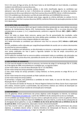 9.4.2.1 Em casos de fuga ao tema, de não haver texto ou de identificação em local indevido, o candidato
receberá nota 0,00 (zero) na prova discursiva.
9.4.2.2 Serão eliminados do concurso público e não terão classificação alguma os candidatos que
obtiverem nota 0,00 (zero) no item 1 (Pertinência de conteúdo e abordagem do tema) dos aspectos
macroestruturais (A) ou que obtiverem nota final na prova discursiva (NFPD) inferior a 5,00 (cinco) pontos.
9.4.2.3 O candidato que não devolver sua folha de texto definitivo será ELIMINADO do concurso.
9.4.3 Para cada candidato não eliminado nesta etapa, segundo os critérios definidos no subitem 9.4.2.2,
será calculada a nota final na prova discursiva (NFPD), conforme fórmulas de pontuação previstas no item
9.4.2 deste edital.

10 DA NOTA FINAL NO CONCURSO
10.1 A nota final no concurso (NFC) será igual à média aritmética ponderada das notas obtidas nas provas
objetivas de Conhecimentos Básicos (P1), Conhecimentos Específicos (P2), e na prova discursiva (P3)
considerando-se os pesos 1, 3 e 2, respectivamente, conforme a seguinte fórmula: NFC = [(NP1 + 3NP2 +
2NP3) / 6].
10.1.1 Em todas as etapas deste concurso, apenas para fins de apresentação dos resultados, serão
evidenciadas até 3 (três) casas decimais das notas obtidas pelos candidatos. No cálculo das notas, porém,
serão levadas em conta as notas integrais obtidas em cada etapa.
10.2 Serão eliminados os candidatos que obtiverem nota final no concurso (NFC) inferior a 6,00 (seis)
pontos.
10.3 Os candidatos serão ordenados por cargo/área/especialidade de acordo com os valores decrescentes
da nota final no concurso público.
10.3.1 Os candidatos com deficiência, se não eliminados no concurso, e aprovados na perícia médica, terão
seus nomes publicados em lista à parte e figurarão também na lista de ampla concorrência por
cargo/área/especialidade.
10.4 O edital de resultado final no concurso público contemplará todos os candidatos não eliminados nas
provas objetivas e na prova discursiva, aprovados de acordo com o art. 20 da Resolução TSE 21.899/04.

11 DOS CRITÉRIOS DE DESEMPATE
11.1 Em caso de empate na nota final no concurso, nos termos do artigo 21 da Resolução TSE nº. 21.899,
de 19 de agosto de 2004, terá preferência o candidato que, na seguinte ordem:
a) tiver maior idade, no caso de idoso (Resolução TSE nº. 22.136/2005);
b) tiver maior tempo de serviço prestado à Justiça Eleitoral;
c) tiver maior tempo de serviço prestado à Justiça Eleitoral, na forma prevista no artigo 98 da Lei nº.
9.504/97;
d) tiver maior tempo de serviço prestado ao Poder Judiciário da União;
e) tiver maior tempo de serviço público;
f) persistindo o empate, terá preferência o candidato de maior idade, no caso de não idoso, conforme
Resolução TSE nº. 22.507/2007.
11.2 A Secretaria de Gestão de Pessoas do Tribunal Regional Eleitoral de Minas Gerais ficará responsável
pela análise, inclusive quanto a autenticidade, dos documentos relativos aos critérios de desempate (se
necessário), que ocorrerá por ocasião da convocação para nomeação.

12 DOS RECURSOS
12.1 Os gabaritos oficiais preliminares das provas objetivas serão divulgados na Internet, no endereço
eletrônico http://www.consulplan.net, a partir das 16h00min do dia subsequente ao da sua realização.
12.2 O candidato que desejar interpor recursos contra a aplicação das provas e contra os gabaritos oficiais
preliminares das provas objetivas disporá de 3 (três) dias úteis para fazê-lo, a contar do dia subsequente ao
da divulgação desses gabaritos, ou seja, de 0h00min do dia 16 de abril de 2013 até as 23h59min do dia 18
de abril de 2013, ininterruptamente, observado o horário oficial de Brasília/DF.
12.3 Para recorrer contra a aplicação das provas e contra os gabaritos oficiais preliminares das provas
objetivas, o candidato deverá utilizar o Sistema Eletrônico de Interposição de Recurso, no endereço
eletrônico http://www.consulplan.net, e seguir as instruções ali contidas.
                                                     16
 