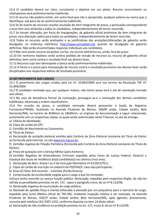 12.4 O candidato deverá ser claro, consistente e objetivo em seu pleito. Recurso inconsistente ou
intempestivo será preliminarmente indeferido.
12.5 O recurso não poderá conter, em outro local que não o apropriado, qualquer palavra ou marca que o
identifique, sob pena de ser preliminarmente indeferido.
12.6 Se do exame de recursos resultar anulação de item integrante de prova, a pontuação correspondente
a esse item será atribuída a todos os candidatos, independentemente de terem recorrido.
12.7 Se houver alteração, por força de impugnações, de gabarito oficial preliminar de item integrante de
prova, essa alteração valerá para todos os candidatos, independentemente de terem recorrido.
12.8 Todos os recursos serão analisados e as justificativas das anulações/alterações de gabarito serão
divulgadas no endereço eletrônico http://www.consulplan.net quando da divulgação do gabarito
definitivo. Não serão encaminhadas respostas individuais aos candidatos.
12.9 Não será aceito recurso via postal, via fax, via correio eletrônico ou, ainda, fora do prazo.
12.10 Em nenhuma hipótese serão aceitos pedidos de revisão de recursos ou recurso de gabarito oficial
definitivo, bem como contra o resultado final nas demais fases.
12.11 Recursos cujo teor desrespeite a banca serão preliminarmente indeferidos.
12.12 A forma e o prazo para interposição de recurso contra o resultado provisório nas demais fases serão
disciplinados nos respectivos editais de resultado provisório.

13 DO PROVIMENTO DOS CARGOS
13.1 O provimento dos cargos criados pela Lei nº. 10.842/2004 será nos termos da Resolução TSE nº.
21.899/2004.
13.2 O candidato nomeado que, por qualquer motivo, não tomar posse terá o ato de nomeação tornado
sem efeito.
13.3 No caso de desistência formal da nomeação, prosseguir-se-á a nomeação dos demais candidatos
habilitados, observada a ordem classificatória.
13.4 Por ocasião da posse, o candidato nomeado deverá apresentar à Seção de Registros
Funcionais/TREMG, localizada na Avenida Prudente de Morais, 100/8º andar, Cidade Jardim, Belo
Horizonte/MG, no horário de 8h00min às 18h00min, os originais da documentação a seguir relacionada,
juntamente com as respectivas cópias, as quais serão autenticadas neste Tribunal, no ato da entrega:
a) Cédula de Identidade;
b) Cópia do cartão do CPF;
c) Certidão de Nascimento ou Casamento;
d) Título de Eleitor;
e) Declaração de quitação eleitoral emitida pelo Cartório da Zona Eleitoral constante do Título de Eleitor
ou fornecida pela Internet, no site www.tre-mg.jus.br;
f) Certidão negativa de Filiação Partidária (fornecida pelo Cartório da Zona Eleitoral constante do Título de
Eleitor);
g) Prova de quitação com o Serviço Militar (para homens);
h) Certidão Negativa de Antecedentes Criminais expedida pelos Foros da Justiça Federal, Eleitoral e
Estadual dos locais de residência do(a) candidato(a) nos últimos cinco anos;
i) Declaração de Bens: Anexo I ou II da Instrução Normativa nº 67/2011/TCU;
j) Cópia do cartão de inscrição no cadastro do PIS/PASEP, caso seja participante;
k) Duas (2) fotos 3x4 recentes – coloridas (fundo branco);
l) Comprovação da escolaridade exigida para o cargo a que foi nomeado;
m) Caso tenha exercido ou exerça função pública: declaração, expedida pelo respectivo Órgão, de não ter
sofrido as penalidades previstas no art. 137, caput e parágrafo único, da Lei nº 8.112/90;
n) Declaração negativa da acumulação de cargo público;
o) Atestado de aptidão física e mental (efetuado e atestado por um psiquiatra) para o exercício do cargo,
expedido pela Junta Médica oficial do TRE-MG, mediante inspeção médica a ser realizada, na Avenida
Prudente de Morais, 320/1º andar, Cidade Jardim, Belo Horizonte/MG, após agendar, previamente,
consulta pelo telefone (31) 3307-1255, conforme disposto no item 14 deste edital;
p) Declaração de não incidência na proibição prevista no art. 117, inciso X, da Lei nº 8.112/90.

                                                     17
 