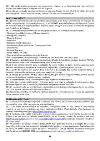13.5 Não serão aceitos protocolos dos documentos exigidos, e as fotocópias que não estiverem
autenticadas deverão estar acompanhadas dos originais.
13.6 A não-apresentação dos documentos comprobatórios fixados no item 13.4 deste edital, dentro do
prazo legal para a posse, implicará que seja tornado sem efeito o ato de nomeação.

14 DO EXAME MÉDICO
14.1 Somente serão empossados os candidatos considerados aptos física e mentalmente em inspeção de
saúde, conforme artigo 14, parágrafo único, da Lei n.º 8.112/90, a ser realizada por profissionais do Quadro
de Pessoal do Tribunal Regional Eleitoral de Minas Gerais e/ou por profissionais previamente designados
pela Presidência do Tribunal.
14.2 O candidato deverá providenciar, por seus próprios meios, os exames abaixo relacionados:
- Atestado de aptidão mental emitido por psiquiatra;
- Hemograma completo;
- Glicemia de jejum;
- Creatinina;
- Colesterol total e fracionado;
- Imunofluorescência indireta para Trypanosoma Cruzi;
- Urina rotina;
- Eletrocardiograma;
- Raio X de tórax PA e PE;
- Teste ergométrico (candidatos acima de 40 anos);
- PSA (Antígeno Prostático Específico) – candidatos do sexo masculino acima de 45 anos.
14.2.2 Os exames solicitados deverão ser apresentados à Seção de Assistência Médica e Social do TRE/MG,
durante a inspeção de saúde, em complementação ao exame clínico.
14.2.3 O não comparecimento para a realização do exame médico na data e horário agendado pelo
TRE/MG, e comunicado previamente ao candidato, implicará na sua eliminação do concurso.
14.3 A partir do resultado dos exames físico e mental e da avaliação dos exames complementares, o
candidato será considerado apto ou inapto para o exercício do cargo.
14.3.1 A Seção de Assistência Médica e Social do TRE/MG, por meio de sua junta médica, emitirá parecer
conclusivo da aptidão ou inaptidão de cada candidato.
14.3.2 Não será empossado o candidato considerado inapto nos exames médicos.
14.4 Além dos exames complementares rotineiros, poder-se-á exigir a realização de outros exames e/ou
pareceres especializados, a critério da junta médica designada para essa finalidade.
14.5 Os exames deverão ser providenciados e concluídos dentro do prazo máximo previsto em lei, ou seja,
trinta dias a contar da publicação do ato de nomeação.
14.6 Não serão admitidos, em nenhuma hipótese, pedidos de reconsideração ou recurso do julgamento
obtido na inspeção de saúde.

15 DAS DISPOSIÇÕES FINAIS
15.1 A inscrição do candidato implicará a aceitação das normas para o concurso público contidas nos
comunicados, neste edital e em outros a serem publicados.
15.2 É de inteira responsabilidade do candidato acompanhar todos os atos, editais e comunicados
referentes a este concurso público, que sejam publicados no Diário Oficial da União e/ou divulgados na
Internet, no endereço eletrônico http://www.consulplan.net.
15.3 O candidato poderá obter informações referentes ao concurso público na Central de Atendimento da
CONSULPLAN por meio do telefone 0800-2834628, ou via Internet, através do endereço eletrônico
http://www.consulplan.net e do e-mail concursotremg@consulplan.com, ressalvado o disposto no subitem
15.5 deste edital.
15.4 O candidato que desejar relatar à CONSULPLAN fatos ocorridos durante a realização do concurso
deverá fazê-lo à Central de Atendimento da CONSULPLAN; postar correspondência para a Rua José Augusto
de Abreu, nº. 1.000 – Bairro Augusto de Abreu – Muriaé/MG – CEP: 36.880-000; encaminhar mensagem
pelo fax de número (32) 3729-4714; ou enviá-la para o e-mail concursotremg@consulplan.com.

                                                    18
 