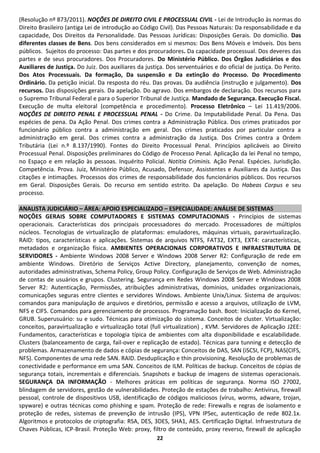 (Resolução nº 873/2011). NOÇÕES DE DIREITO CIVIL E PROCESSUAL CIVIL - Lei de Introdução às normas do
Direito Brasileiro (antiga Lei de introdução ao Código Civil). Das Pessoas Naturais: Da responsabilidade e da
capacidade, Dos Direitos da Personalidade. Das Pessoas Jurídicas: Disposições Gerais. Do domicílio. Das
diferentes classes de Bens. Dos bens considerados em si mesmos: Dos Bens Móveis e Imóveis. Dos bens
públicos. Sujeitos do processo: Das partes e dos procuradores. Da capacidade processual. Dos deveres das
partes e de seus procuradores. Dos Procuradores. Do Ministério Público. Dos Órgãos Judiciários e dos
Auxiliares de Justiça. Do Juiz. Dos auxiliares da justiça. Dos serventuários e do oficial de justiça. Do Perito.
Dos Atos Processuais. Da formação, Da suspensão e Da extinção do Processo. Do Procedimento
Ordinário. Da petição inicial. Da resposta do réu. Das provas. Da audiência (instrução e julgamento). Dos
recursos. Das disposições gerais. Da apelação. Do agravo. Dos embargos de declaração. Dos recursos para
o Supremo Tribunal Federal e para o Superior Tribunal de Justiça. Mandado de Segurança. Execução Fiscal.
Execução de multa eleitoral (competência e procedimento). Processo Eletrônico – Lei 11.419/2006.
NOÇÕES DE DIREITO PENAL E PROCESSUAL PENAL - Do Crime. Da Imputabilidade Penal. Da Pena. Das
espécies de pena. Da Ação Penal. Dos crimes contra a Administração Pública. Dos crimes praticados por
funcionário público contra a administração em geral. Dos crimes praticados por particular contra a
administração em geral. Dos crimes contra a administração da Justiça. Dos Crimes contra a Ordem
Tributária (Lei n.º 8.137/1990). Fontes do Direito Processual Penal. Princípios aplicáveis ao Direito
Processual Penal. Disposições preliminares do Código de Processo Penal. Aplicação da lei Penal no tempo,
no Espaço e em relação às pessoas. Inquérito Policial. Notitia Criminis. Ação Penal. Espécies. Jurisdição.
Competência. Prova. Juiz, Ministério Público, Acusado, Defensor, Assistentes e Auxiliares da Justiça. Das
citações e intimações. Processos dos crimes de responsabilidade dos funcionários públicos. Dos recursos
em Geral. Disposições Gerais. Do recurso em sentido estrito. Da apelação. Do Habeas Corpus e seu
processo.

ANALISTA JUDICIÁRIO – ÁREA: APOIO ESPECIALIZADO – ESPECIALIDADE: ANÁLISE DE SISTEMAS
NOÇÕES GERAIS SOBRE COMPUTADORES E SISTEMAS COMPUTACIONAIS - Princípios de sistemas
operacionais. Características dos principais processadores do mercado. Processadores de múltiplos
núcleos. Tecnologias de virtualização de plataformas: emuladores, máquinas virtuais, paravirtualização.
RAID: tipos, características e aplicações. Sistemas de arquivos NTFS, FAT32, EXT3, EXT4: características,
metadados e organização física. AMBIENTES OPERACIONAIS CORPORATIVOS E INFRAESTRUTURA DE
SERVIDORES - Ambiente Windows 2008 Server e Windows 2008 Server R2: Configuração de rede em
ambiente Windows. Diretório de Serviços Active Directory, planejamento, convenção de nomes,
autoridades administrativas, Schema Policy, Group Policy. Configuração de Serviços de Web. Administração
de contas de usuários e grupos. Clustering. Segurança em Redes Windows 2008 Server e Windows 2008
Server R2: Autenticação, Permissões, atribuições administrativas, domínios, unidades organizacionais,
comunicações seguras entre clientes e servidores Windows. Ambiente Unix/Linux. Sistema de arquivos:
comandos para manipulação de arquivos e diretórios, permissão e acesso a arquivos, utilização de LVM,
NFS e CIFS. Comandos para gerenciamento de processos. Programação bash. Boot: Inicialização do Kernel,
GRUB. Superusuário: su e sudo. Técnicas para otimização do sistema. Conceitos de cluster. Virtualização:
conceitos, paravirtualização e virtualização total (full virtualization) , KVM. Servidores de Aplicação J2EE:
Fundamentos, características e topologia típica de ambientes com alta disponibilidade e escalabilidade.
Clusters (balanceamento de carga, fail-over e replicação de estado). Técnicas para tunning e detecção de
problemas. Armazenamento de dados e cópias de segurança: Conceitos de DAS, SAN (iSCSI, FCP), NAS(CIFS,
NFS). Componentes de uma rede SAN. RAID. Desduplicação e thin provisioning. Resolução de problemas de
conectividade e performance em uma SAN. Conceitos de ILM. Políticas de backup. Conceitos de cópias de
segurança totais, incrementais e diferenciais. Snapshots e backup de imagens de sistemas operacionais.
SEGURANÇA DA INFORMAÇÃO - Melhores práticas em políticas de segurança. Norma ISO 27002,
blindagem de servidores, gestão de vulnerabilidades. Proteção de estações de trabalho: Antivirus, firewall
pessoal, controle de dispositivos USB, identificação de códigos maliciosos (vírus, worms, adware, trojan,
spyware) e outras técnicas como phishing e spam. Proteção de rede: Firewalls e regras de isolamento e
proteção de redes, sistemas de prevenção de intrusão (IPS), VPN IPSec, autenticação de rede 802.1x.
Algoritmos e protocolos de criptografia: RSA, DES, 3DES, SHA1, AES. Certificação Digital. Infraestrutura de
Chaves Públicas, ICP-Brasil. Proteção Web: proxy, filtro de conteúdo, proxy reverso, firewall de aplicação
                                                      22
 