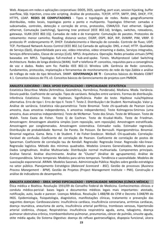 Web. Ataques em redes e aplicações corporativas: DDOS, DOS, spoofing, port scan, session hijacking, buffer
overflow, SQL Injection, cross-site scripting. Análise de protocolos. TCP/IP, HTTP, SMTP, DNS, DHCP, FTP,
HTTPS, LDAP. REDES DE COMPUTADORES - Tipos e topologias de redes. Redes geograficamente
distribuídas, redes locais, topologias ponto a ponto e multiponto. Topologias Ethernet: camadas e
subcamadas, controles, detecção e correção de erros, protocolos, CSMA/CD. Fast ethernet. Gigabit
ethernet, Comutação (switching), Spanning tree protocol (IEEE 802.1d); bridges, switches, roteadores,
gateways. VLAN (IEEE 802.1Q). Camadas de rede e de transporte: Comutação de pacotes. Protocolos de
roteamento: menor caminho; flooding; distance vector; EIGRP, OSPF, BGP, RIP, DVMRP, PIM, VRRP. O
protocolo IP: endereçamento IP, DHCP. Estabelecimento e liberação de conexão. Controle de fluxo; UDP;
TCP. Portbased Network Access Control (IEEE 802.1x) Camada de aplicação: DNS, e-mail, HTTP. Qualidade
de Serviço (QoS), disponibilidade para voz, vídeo interativo, video streaming e dados, Serviços integrados,
Serviços diferenciados, Classe de serviço (CoS). MPLS: Arquitetura. Operação. Redes privadas virtuais (VPN)
baseadas em MPLS. Topologias full-meshed e hub-and-spoke. Túneis. Multiprotocol Label Switching
Architecture. Redes de longa distância (WAN). VoIP e telefonia IP: conceitos, requisitos para a convergência
de voz e dados. Redes sem fio: Padrão IEEE 802.11 Wireless LAN. Gerência de Rede: conceitos,
fundamentos, protocolos, implantação e ferramentas de monitoramento de rede do tipo Zabbix e análise
de tráfego de rede do tipo Wireshark. SNMP. GOVERNANÇA DE TI - Conceitos básicos do Modelo COBIT
4.1. Conceitos básicos de ITIL v3. Conceitos básicos de Gerenciamento de projetos com PMBOK.

ANALISTA JUDICIÁRIO – ÁREA: APOIO ESPECIALIZADO – ESPECIALIDADE: ESTATÍSTICA
Estatística Descritiva: Média (Aritmética, Geométrica, Harmônica, Ponderada). Mediana. Moda. Variância.
Desvio padrão. Coeficiente de variação. Tipos de variáveis. Relações entre variáreis. Formas de distribuição.
Inferência Estatística: Testes de hipóteses. Significância. Poder do teste. Hipótese nula/Hipótese
alternativa. Erro de tipo I. Erro de tipo II. Teste T. Teste Z. Distribuição t de Student. Normalização. Valor p.
Análise de variância. Estatística não-paramétrica: Teste Binomial. Teste chi-quadrado de Pearson (uma
amostra, duas amostras independentes, k amostras independentes). Teste Kolmogorov-Smirnov (uma
amostra, duas amostras independentes). Teste de McNemar. Teste dos Sinais. Teste de Wilcoxon. Teste de
Walsh. Teste Exata de Fisher. Teste Q de Cochran. Teste de Kruskal-Wallis. Teste de Friedman.
Amostragem: Amostragem aleatória simples (com reposição, sem reposição). Amostragem estratificada.
Amostragem por conglomerados. Amostragem sistemática. Estimador razão. Estimador regressão.
Distribuição de probabilidade: Normal. De Pareto. De Poisson. De Bernoulli. Hipergeométrica. Binomial.
Binomial negativa. Gama. Beta. t de Student. F de Fisher-Snedecor. Weibull. Chi-quadrado. Correlação:
Variável de confusão. Coeficiente de correlação de Pearson. Coeficiente de correlação de postos de
Spearman. Coeficiente de correlação tau de Kendall. Regressão: Regressão linear. Regressão não-linear.
Regressão logística. Método dos mínimos quadrados. Modelos Lineares Generalizados. Modelos para
Dados Longitudinais. Análise Multivariada: Distribuição normal multivariada. Componentes principais.
Análise fatorial. Análise discriminante. Análise de "Cluster" (Análise de agrupamento). Análise de
Correspondência. Séries temporais: Modelos para séries temporais. Tendência e sazonalidade. Modelos de
suavização exponencial. ARIMA. Modelos Sazonais. Administração Pública: Noções sobre gestão estratégica
no setor público. Planejamento Estratégico (Balanced Scorecard - BSC). Gestão de processos (Business
Process Manegement - BPM). Gestão de Projetos (Project Manegement Institute – PMI). Construção e
análise de indicadores de desempenho.

ANALISTA JUDICIÁRIO – ÁREA: APOIO ESPECIALIZADO – ESPECIALIDADE: MEDICINA (CLÍNICA MÉDICA)
Ética médica e Bioética. Resolução 1931/09 do Conselho Federal de Medicina. Conhecimentos clínicos e
conduta médico-pericial: bases legais e documentos médicos legais mais importantes: atestado,
notificação, auto, laudo e parecer. Licenças Médicas. Resolução 1.488/98 do CFM e Decreto 3.048/99 do
INSS. Epidemiologia, fisiopatologia, diagnóstico, manifestações clínicas, tratamento e prevenção das
seguintes doenças: Cardiovasculares: insuficiência cardíaca, insuficiência coronariana, arritmias cardíacas,
doença reumática, aneurisma de aorta, insuficiência arterial periférica, tromboses venosas, hipertensão
arterial sistêmica, choque; Respiratórias: insuficiência respiratória aguda, asma, tabagismo, doença
pulmonar obstrutiva crônica, tromboembolismo pulmonar, pneumonias, câncer de pulmão, sinusite aguda,
otite média aguda; Do Sistema Digestivo: doença do refluxo gastroesofágico, dispepsia funcional, úlcera
                                                       23
 