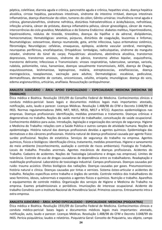 péptica, colelitíase, diarreia aguda e crônica, pancreatite aguda e crônica, hepatites virais, doença hepática
alcoólica, cirrose hepática, parasitoses intestinais, síndrome do intestino irritável, doenças intestinais
inflamatórias, doença diverticular do cólon, tumores do cólon; Gênito-urinárias: insuficiência renal aguda e
crônica, glomerulonefrites, síndrome nefrótica, distúrbios hidroeletrolíticos e ácido/básicos, nefrolitíase,
infecção urinária, câncer de próstata, doença inflamatória pélvica, câncer ginecológico, câncer de mama,
intercorrências do ciclo gravídico; Metabólicas e do Sistema Endócrino: diabetes mellitus, hipertireoidismo,
hipotireoidismo, nódulos de tireoide, tireoidites, doenças da hipófise e da adrenal, dislipidemias,
hemocromatose; Hematológicas: anemias, púrpuras, distúrbios de coagulação, leucemias e linfomas;
Reumatológicas: osteoartrose, doença reumatoide, gota, artrite infecciosa, lupus eritematoso sistêmico,
fibromialgia; Neurológicas: cefaleias, enxaquecas, epilepsia, acidente vascular cerebral, meningites,
neuropatias periféricas, encefalopatias; Ortopédicas: lombalgias, radiculopatias, síndrome do manguito
rotador, síndrome do túnel do carpo; Psiquiátricas: alcoolismo, abstinência alcoólica, transtornos
depressivos, transtornos ansiosos, síndrome do pânico, transtorno afetivo bipolar, esquizofrenia,
transtorno delirante; Infecciosas e Transmissíveis: viroses respiratórias, tuberculose, sarampo, varicela,
rubéola, poliomielite, raiva, hanseníase, doenças sexualmente transmissíveis, AIDS, doença de Chagas,
esquistossomose, leishmaniose, leptospirose, malária, estreptococcias, estafilococcias, doença
meningocócica, toxoplasmose, vacinação para adultos; Dermatológicas: escabiose, pediculose,
dermatofitoses, dermatite de contato, onicomicoses, celulite, erisipela; Imunológicas: doença do soro,
edema angioneurótico, urticárias, anafilaxia. Ressuscitação cardiopulmonar.

ANALISTA JUDICIÁRIO – ÁREA: APOIO ESPECIALIZADO – ESPECIALIDADE: MEDICINA (MEDICINA DO
TRABALHO)
Ética médica e Bioética. Resolução 1931/09 do Conselho Federal de Medicina. Conhecimentos clínicos e
conduta médico-pericial: bases legais e documentos médicos legais mais importantes: atestado,
notificação, auto, laudo e parecer. Licenças Médicas. Resolução 1.488/98 do CFM e Decreto 3.048/99 do
INSS. Normas regulamentadoras (NR4, NR7, NR15, NR16, NR17 e NT21). Aspectos epidemiológicos nas
empresas. Doenças profissionais: identificação, medidas preventivas e tratamento. Doenças crônicas e
degenerativas no trabalho. Noções de saúde mental do trabalhador, conceituação de saúde ocupacional.
Conhecimento didático para aulas. Introdução, legislação e organização dos serviços de segurança. Higiene
e Medicina do Trabalho: relações com a Saúde Pública e outros campos de atividade humana. Noções de
epidemiologia. História natural das doenças profissionais devidas a agentes químicos. Epidemiologia das
dermatoses e dos cânceres profissionais. História natural de doença profissional causada por agente físico:
surdez profissional. Noções de estatística. Serviços de segurança do trabalho na empresa. Agentes
químicos, físicos e biológicos: identificação clínica, tratamento, medidas preventivas. Higiene e saneamento
do meio ambiente (reconhecimento, avaliação e controle de riscos ambientais). Fisiologia do Trabalho.
Locais de trabalho. Pressões anormais. Agentes mecânicos de doenças profissionais. Acidentes do
Trabalho. Cadastro de acidentes. Noções de Toxicologia (alcoolismo e drogas nas empresas). Limites de
tolerância. Controle do uso de drogas causadoras de dependência entre os trabalhadores. Readaptação e
reabilitação profissional. Laboratório de toxicologia industrial. Campos profissionais. Doenças causadas por
ruído: trauma acústico. Efeitos biológicos das radiações. Doenças causadas por gases. Pneumoconioses:
história natural e clínica. Doenças causadas por tintas e vernizes. Sistema ósteo-articular e acidentes do
trabalho. Relações específicas entre trabalho e órgãos do sentido. Controle médico dos trabalhadores do
sexo feminino, idosos, subnormais e expostos a agentes físicos e químicos. Nutrição e trabalho. Aparelhos
e equipamentos de controle médico. Organização dos serviços de Higiene e Medicina do Trabalho na
empresa. Exames préadmissionais e periódicos. Imunizações de interesse ocupacional. Acidente do
trabalho Convênio com o Instituto Nacional de Previdência Social. Primeiros socorros. Entrosamento intra e
extra empresa.

ANALISTA JUDICIÁRIO – ÁREA: APOIO ESPECIALIZADO – ESPECIALIDADE: MEDICINA (PSIQUIATRIA)
Ética médica e Bioética. Resolução 1931/09 do Conselho Federal de Medicina. Conhecimentos clínicos e
conduta médico-pericial: bases legais e documentos médicos legais mais importantes: atestado,
notificação, auto, laudo e parecer. Licenças Médicas. Resolução 1.488/98 do CFM e Decreto 3.048/99 do
INSS. Perícia psiquiátrica; laudos e relatórios. Psiquiatria Geral: Conceito de Psiquiatria, seu objeto, campo
                                                     24
 