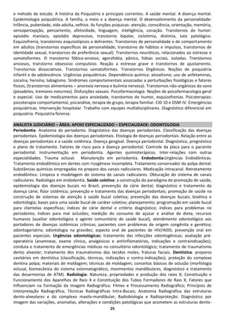 e método de estudo. A história da Psiquiatria e principais correntes. A saúde mental. A doença mental.
Epidemiologia psiquiátrica. A família, o meio e a doença mental. O desenvolvimento da personalidade:
Infância, puberdade, vida adulta, velhice. As funções psíquicas: atenção, consciência, orientação, memória,
sensopercepção, pensamento, afetividade, linguagem, inteligência, conação. Transtornos do humor:
episódio maníaco, episódio depressivo, transtorno bipolar, ciclotimia, distimia, luto patológico.
Esquizofrenia, transtornos esquizotípicos e delirantes. Transtornos de personalidade e de comportamento
em adultos (transtornos específicos de personalidade, transtorno de hábitos e impulsos, transtornos de
identidade sexual, transtornos de preferência sexual). Transtornos neuróticos, relacionados ao estresse e
somatoformes. O transtorno fóbico-ansioso, agorafobia, pânico, fobias sociais, isoladas. Transtornos
ansiosos, transtorno obsessivo compulsivo. Reação a estresse grave e transtornos de ajustamento.
Transtornos dissociativos. Transtornos somatoformes. Transtornos Orgânicos. Noções de psiquiatria
infantil e da adolescência. Urgências psiquiátricas. Dependência química: alcoolismo; uso de anfetaminas,
cocaína, heroína, tabagismo. Síndromes comportamentais associadas a perturbações fisiológicas e fatores
físicos, (transtornos alimentares – anorexia nervosa e bulimia nervosa). Transtornos não-orgânicos do sono
(pesadelos, tremores noturnos). Disfunções sexuais. Psicofarmacologia. Noções de psicofarmacologia geral
e especial. Uso de medicamentos para ansiedade, transtornos do humor, esquizofrenias. Psicoterapias:
psicoterapia comportamental, psicanálise, terapia de grupo, terapia familiar. CID 10 e DSM-IV. Emergências
psiquiátricas. Intervenção hospitalar. Trabalho com equipes multidisciplinares. Diagnóstico diferencial em
psiquiatria. Psiquiatria forense.

ANALISTA JUDICIÁRIO – ÁREA: APOIO ESPECIALIZADO – ESPECIALIDADE: ODONTOLOGIA
Periodontia: Anatomia do periodonto. Diagnóstico das doenças periodontais. Classificação das doenças
periodontais. Epidemiologia das doenças periodontais. Etiologia de doenças periodontais. Relação entre as
doenças periodontais e a saúde sistêmica. Doença gengival. Doença periodontal. Diagnóstico, prognóstico
e plano de tratamento. Fatores de risco para a doença periodontal. Controle da placa para o paciente
periodontal. Instrumentação em periodontia. Agentes quimioterápicos. Inter-relações com outras
especialidades. Trauma oclusal. Manutenção em periodontia. Endodontia:Urgências Endodônticas.
Tratamento endodôntico em dentes com rizogênese incompleta. Tratamento conservador da polpa dental.
Substâncias químicas empregadas no preparo dos canais radiculares. Medicação intracanal. Retratamento
endodôntico. Limpeza e modelagem do sistema de canais radiculares. Obturação do sistema de canais
radiculares. Radiologia em endodontia. Saúde coletiva: a construção do paradigma de promoção de saúde,
epidemiologia das doenças bucais no Brasil; prevenção da cárie dental; diagnóstico e tratamento da
doença cárie; flúor sistêmico; prevenção e tratamento das doenças periodontais; promoção de saúde na
construção de sistemas de atenção à saúde bucal coletiva; prevenção das doenças bucais; bioética e
odontologia; bases para uma saúde bucal de caráter coletivo; planejamento; programação em saúde bucal
para clientelas específicas; índices de cárie dental e critério diagnóstico; índices para problemas no
periodonto; índices para mal oclusões; medição do consumo de açúcar e análise da dieta; recursos
humanos (auxiliar odontológico e agente comunitário de saúde bucal); atendimento odontológico aos
portadores de doenças sistêmicas crônicas; pacientes com problemas de origem congênita e genética;
odontogeriatria; odontologia na gravidez; aspecto oral de pacientes de HIV/AIDS; prevenção oral em
pacientes especiais. Urgências odontológicas: tratamento das infecções odontogênicas; avaliação pré-
operatória (anamnese, exame clínico, analgésicos e antiinflamatórios, indicações e contraindicações);
conduta e tratamento de emergências médicas no consultório odontológico; tratamento de traumatismo
dento alveolar; tratamento dos traumatismos dos tecidos moles; fraturas faciais. Dentística: preparos
cavitários em dentística (classificação, técnicas, indicações e contra-indicações); proteção do complexo
dentina polpa; materiais de moldagem; técnicas de moldagem; conceitos básicos de oclusão (morfologia
oclusal, biomecânica do sistema estomatognático, movimentos mandibulares, diagnóstico e tratamento
das desarmonias de ATM). Radiologia: Natureza, propriedades e produção dos raios X; Constituição e
Funcionamento dos Aparelhos de Raio X e Constituição dos Tubos Formadores de Raio X; Fatores que
Influenciam na Formação da Imagem Radiográfica: Filmes e Processamento Radiográfico; Princípios de
Interpretação Radiográfica; Técnicas Radiográficas Intra-Bucais; Anatomia Radiográfica das estruturas
dento-alveolares e do complexo maxilo-mandibular; Radiobiologia e Radioproteção: Diagnóstico por
imagem das variações, anomalias, alterações e condições patológicas que acometem as estruturas dento-
                                                    25
 