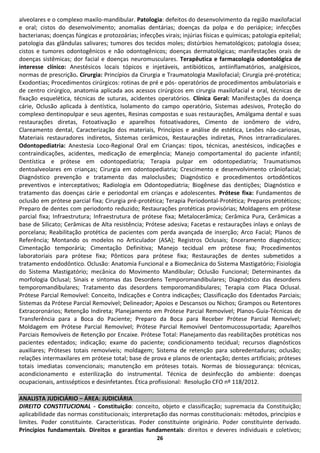 alveolares e o complexo maxilo-mandibular. Patologia: defeitos do desenvolvimento da região maxilofacial
e oral; cistos do desenvolvimento; anomalias dentárias; doenças da polpa e do periápice; infecções
bacterianas; doenças fúngicas e protozoárias; infecções virais; injúrias físicas e químicas; patologia epitelial;
patologia das glândulas salivares; tumores dos tecidos moles; distúrbios hematológicos; patologia óssea;
cistos e tumores odontogênicos e não odontogênicos; doenças dermatológicas; manifestações orais de
doenças sistêmicas; dor facial e doenças neuromusculares. Terapêutica e farmacologia odontológica de
interesse clínico: Anestésicos locais tópicos e injetáveis, antibióticos, antiinflamatórios, analgésicos,
normas de prescrição. Cirurgia: Princípios da Cirurgia e Traumatologia Maxilofacial; Cirurgia pré-protética;
Exodontias; Procedimentos cirúrgicos: rotinas de pré e pós- operatórios de procedimentos ambulatoriais e
de centro cirúrgico, anatomia aplicada aos acessos cirúrgicos em cirurgia maxilofacial e oral, técnicas de
fixação esquelética, técnicas de suturas, acidentes operatórios. Clínica Geral: Manifestações da doença
cárie, Oclusão aplicada à dentística, Isolamento do campo operatório, Sistemas adesivos, Proteção do
complexo dentinopulpar e seus agentes, Resinas compostas e suas restaurações, Amálgama dental e suas
restaurações diretas, Fotoativação e aparelhos fotoativadores, Cimento de ionômero de vidro,
Clareamento dental, Caracterização dos materiais, Princípios e análise de estética, Lesões não-cariosas,
Materiais restauradores indiretos, Sistemas cerâmicos, Restaurações indiretas, Pinos intrarradiculares.
Odontopediatria: Anestesia Loco-Regional Oral em Crianças: tipos, técnicas, anestésicos, indicações e
contraindicações, acidentes, medicação de emergência; Manejo comportamental do paciente infantil;
Dentística e prótese em odontopediatria; Terapia pulpar em odontopediatria; Traumatismos
dentoalveolares em crianças; Cirurgia em odontopediatria; Crescimento e desenvolvimento crâniofacial;
Diagnóstico prevenção e tratamento das maloclusões; Diagnóstico e procedimentos ortodônticos
preventivos e interceptativos; Radiologia em Odontopediatria; Biogênese das dentições; Diagnóstico e
tratamento das doenças cárie e periodontal em crianças e adolescentes. Prótese fixa: Fundamentos de
oclusão em prótese parcial fixa; Cirurgia pré-protética; Terapia Periodontal-Protética; Preparos protéticos;
Preparo de dentes com periodonto reduzido; Restaurações protéticas provisórias; Moldagens em prótese
parcial fixa; Infraestrutura; Infraestrutura de prótese fixa; Metalocerâmica; Cerâmica Pura, Cerâmicas a
base de Silicato; Cerâmicas de Alta resistência; Prótese adesiva; Facetas e restaurações inlays e onlays de
porcelana; Reabilitação protética de pacientes com perda avançada de inserção; Arco Facial; Planos de
Referência; Montando os modelos no Articulador (ASA); Registros Oclusais; Enceramento diagnóstico;
Cimentação temporária; Cimentação Definitiva; Manejo tecidual em prótese fixa; Procedimentos
laboratoriais para prótese fixa; Pônticos para prótese fixa; Restaurações de dentes submetidos a
tratamento endodôntico. Oclusão: Anatomia Funcional e a Biomecânica do Sistema Mastigatório; Fisiologia
do Sistema Mastigatório; mecânica do Movimento Mandibular; Oclusão Funcional; Determinantes da
morfologia Oclusal; Sinais e sintomas das Desordens Temporomandibulares; Diagnóstico das desordens
temporomandibulares; Tratamento das desordens temporomandibulares; Terapia com Placa Oclusal.
Prótese Parcial Removível: Conceito, Indicações e Contra indicações; Classificação dos Edentados Parciais;
Sistemas da Prótese Parcial Removível; Delineador; Apoios e Descansos ou Nichos; Grampos ou Retentores
Extracoronários; Retenção Indireta; Planejamento em Prótese Parcial Removível; Planos-Guia-Técnicas de
Transferência para a Boca do Paciente; Preparo da Boca para Receber Prótese Parcial Removível;
Moldagem em Prótese Parcial Removível; Prótese Parcial Removível Dentomucossuportada; Aparelhos
Parciais Removíveis de Retenção por Encaixe. Prótese Total: Planejamento das reabilitações protéticas nos
pacientes edentados; indicação; exame do paciente; condicionamento tecidual; recursos diagnósticos
auxiliares; Próteses totais removíveis; moldagem; Sistema de retenção para sobredentaduras; oclusão;
relações intermaxilares em prótese total; base de prova e planos de orientação; dentes artificiais; próteses
totais imediatas convencionais; manutenção em próteses totais. Normas de biossegurança: técnicas,
acondicionamento e esterilização do instrumental. Técnica de desinfecção do ambiente: doenças
ocupacionais, antissépticos e desinfetantes. Ética profissional: Resolução CFO nº 118/2012.

ANALISTA JUDICIÁRIO – ÁREA: JUDICIÁRIA
DIREITO CONSTITUCIONAL - Constituição: conceito, objeto e classificação; supremacia da Constituição;
aplicabilidade das normas constitucionais; interpretação das normas constitucionais: métodos, princípios e
limites. Poder constituinte. Características. Poder constituinte originário. Poder constituinte derivado.
Princípios fundamentais. Direitos e garantias fundamentais: direitos e deveres individuais e coletivos;
                                                       26
 