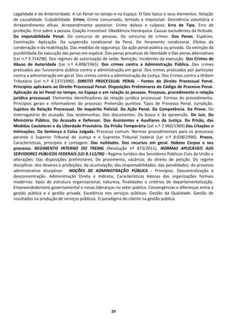 Legalidade e da Anterioridade. A Lei Penal no tempo e no Espaço. O fato típico e seus elementos. Relação
de causalidade. Culpabilidade. Crime. Crime consumado, tentado e impossível. Desistência voluntária e
Arrependimento eficaz. Arrependimento posterior. Crime doloso e culposo. Erro de Tipo. Erro de
proibição. Erro sobre a pessoa. Coação irresistível. Obediência hierárquica. Causas excludentes da Ilicitude.
Da imputabilidade Penal. Do concurso de pessoas. Do concurso de crimes. Das Penas. Espécies.
Cominação. Aplicação. Da suspensão condicional da Pena. Do livramento condicional. Efeitos da
condenação e da reabilitação. Das medidas de segurança. Da ação penal pública ou privada. Da extinção da
punibilidade.Da execução das penas em espécie. Das penas privativas de liberdade e Das penas alternativas
(Lei n.º 9.714/98). Dos regimes de autorização de saída. Remição. Incidentes da execução. Dos Crimes de
Abuso de Autoridade (Lei n.º 4.898/1965). Dos crimes contra a Administração Pública. Dos crimes
praticados por funcionário público contra a administração em geral. Dos crimes praticados por particular
contra a administração em geral. Dos crimes contra a administração da Justiça. Dos Crimes contra a Ordem
Tributária (Lei n.º 8.137/1990). DIREITO PROCESSUAL PENAL - Fontes do Direito Processual Penal.
Princípios aplicáveis ao Direito Processual Penal. Disposições Preliminares do Código de Processo Penal.
Aplicação da lei Penal no tempo, no Espaço e em relação às pessoas. Processo, procedimento e relação
jurídica processual. Elementos identificadores da relação jurídica processual. Formas do procedimento.
Princípios gerais e informadores do processo. Pretensão punitiva. Tipos de Processo Penal. Jurisdição.
Sujeitos da Relação Processual. Do Inquérito Policial. Da Ação Penal. Da Competência. Da Prova. Do
interrogatório do acusado. Das testemunhas. Dos documentos. Da busca e da apreensão. Do Juiz. Do
Ministério Público. Do Acusado e Defensor. Dos Assistentes e Auxiliares da Justiça. Da Prisão, das
Medidas Cautelares e da Liberdade Provisória. Da Prisão Temporária (Lei n.º 7.960/1989).Das Citações e
Intimações. Da Sentença e Coisa Julgada. Processo comum. Normas procedimentais para os processos
perante o Superior Tribunal de Justiça e o Supremo Tribunal Federal (Lei n.º 8.038/1990). Prazos.
Características, princípios e contagem. Das nulidades. Dos recursos em geral. Habeas Corpus e seu
processo. REGIMENTO INTERNO DO TREMG (Resolução nº 873/2011). NORMAS APLICÁVEIS AOS
SERVIDORES PÚBLICOS FEDERAIS (LEI 8.112/90) - Regime Jurídico dos Servidores Públicos Civis da União e
alterações: Das disposições preliminares; Do provimento, vacância; do direito de petição. Do regime
disciplinar: dos deveres e proibições; da acumulação; das responsabilidades; das penalidades; do processo
administrativo disciplinar. NOÇÕES DE ADMINISTRAÇÃO PÚBLICA - Princípios. Descentralização e
desconcentração. Administração Direta e Indireta; Características básicas das organizações formais
modernas: tipos de estrutura organizacional, natureza, finalidades e critérios de departamentalização.
Empreendedorismo governamental e novas lideranças no setor público. Convergências e diferenças entre a
gestão pública e a gestão privada. Excelência nos serviços públicos. Gestão da Qualidade. Gestão de
resultados na produção de serviços públicos. O paradigma do cliente na gestão pública.




                                                     29
 