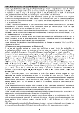 3 DAS VAGAS DESTINADAS AOS CANDIDATOS COM DEFICIÊNCIA
3.1 Das vagas destinadas a cada cargo/área/especialidade que vierem a surgir durante o prazo de validade
do concurso, 5% (cinco por cento) serão reservadas, na forma do § 2º do artigo 5º da Lei nº. 8.112, de 11
de dezembro de 1990, do artigo 12 da Resolução TSE nº. 21.899, de 19 de agosto de 2004, e do Decreto nº.
3.298, de 20 de dezembro de 1999, e suas alterações, aos candidatos com deficiência.
3.1.1 Serão considerados candidatos com deficiência aqueles que se enquadrarem nas categorias
discriminadas no artigo 4º do Decreto n.º 3.298/99 e suas alterações, bem como os candidatos portadores
de visão monocular, conforme Súmula nº. 377 do Superior Tribunal de Justiça e Enunciado AGU nº. 45, de
14 de setembro de 2009.
3.1.2 Caso a aplicação do percentual de que trata o subitem 3.1 resulte em número fracionado, este deverá
ser elevado até o primeiro número inteiro subsequente, desde que não ultrapasse a 20% das vagas
oferecidas, nos termos do § 2º do artigo 5º da Lei nº. 8.112/90.
3.1.2.1 O primeiro candidato com deficiência classificado no concurso público será nomeado para ocupar a
quinta vaga aberta, enquanto os demais serão nomeados a cada intervalo de vinte cargos providos (§ 3º do
art. 12 da Resolução TSE nº. 21.899/2004).
3.1.3 O candidato que se declarar pessoa com deficiência concorrerá em igualdade de condições com os
demais candidatos, no que se refere ao conteúdo das provas, à avaliação e aos critérios de aprovação, ao
turno e local de aplicação das provas, e à nota mínima exigida .
3.1.4 A nomeação dos candidatos com deficiência obedecerá ao disposto na Resolução TSE nº. 21.899/04 e
à legislação pertinente.
3.2 Para concorrer a uma dessas vagas, o candidato deverá:
a) no ato da inscrição, declarar-se pessoa com deficiência e estar ciente das atribuições do
cargo/área/especialidade para o qual pretende se inscrever e de que, no caso de vir a exercê-lo, estará
sujeito à avaliação de desempenho dessas atribuições, para fins de habilitação no estágio probatório;
b) encaminhar laudo e/ou atestado médico original ou cópia autenticada em cartório, emitido nos últimos
12 (doze) meses a contar da data de publicação deste edital, atestando a espécie e o grau ou nível da
deficiência, com expressa referência ao código correspondente da Classificação Internacional de Doenças
(CID-10), bem como à provável causa da deficiência, na forma do subitem 3.2.1 deste edital.
3.2.1 O candidato com deficiência deverá entregar, no período compreendido entre 12 de novembro de
2012 e 4 de dezembro de 2012, das 8h00min às 18h00min (exceto sábados, domingos e feriados),
pessoalmente ou por terceiro, o laudo e/ou atestado médico (original ou cópia autenticada em cartório) a
que se refere a alínea “b” do subitem 3.2 deste edital, na Central de Atendimento ao Candidato da
CONSULPLAN, localizada na Digital LAN, Avenida Augusto de Lima, nº. 233 - Edifício Maleta - Centro - Belo
Horizonte/MG.
3.2.1.1 O candidato poderá, ainda, encaminhar o laudo e/ou atestado médico (original ou cópia
autenticada em cartório) a que se refere a alínea “b” do subitem 3.2 deste edital, via SEDEX ou carta
registrada, em ambos os casos com Aviso de Recebimento (AR), postado impreterivelmente no período
mencionado no item anterior, para a CONSULPLAN, com a menção “Concurso TRE/MG 2012 – Laudo/
atestado médico”, para a Rua José Augusto de Abreu, nº. 1.000 – Bairro Augusto de Abreu – Muriaé/MG,
CEP 36.880-000.
3.2.2 O fornecimento do laudo/atestado médico (original ou cópia autenticada em cartório), por qualquer
via, é de responsabilidade exclusiva do candidato. A CONSULPLAN não se responsabiliza por qualquer tipo
de extravio que impeça a chegada dessa documentação a seu destino.
3.2.3 O atestado médico, muito embora aceito na fase inicial de inscrições, não substituirá, no momento da
perícia médica, o laudo médico a que se refere o item 3.7 deste Edital.
3.3 O candidato com deficiência poderá requerer, no ato da inscrição e na forma do subitem 5.4.9 deste
edital, atendimento especial para o dia de realização das provas, indicando as condições de que necessita
para a realização destas, conforme previsto no artigo 40, §§ 1º e 2º, do Decreto nº. 3.298/99 e suas
alterações.
3.4 O laudo/atestado médico (original ou cópia autenticada em cartório) terá validade somente para este
concurso público e não será devolvido, assim como não será fornecida cópia dessa documentação.

                                                    4
 