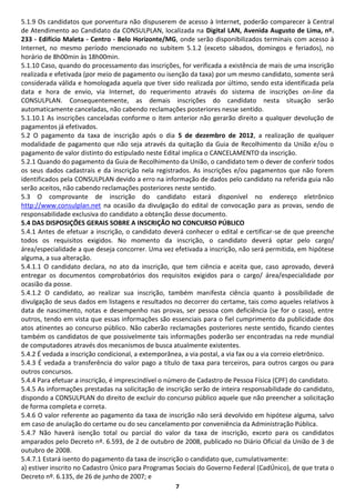5.1.9 Os candidatos que porventura não dispuserem de acesso à Internet, poderão comparecer à Central
de Atendimento ao Candidato da CONSULPLAN, localizada na Digital LAN, Avenida Augusto de Lima, nº.
233 - Edifício Maleta - Centro - Belo Horizonte/MG, onde serão disponibilizados terminais com acesso à
Internet, no mesmo período mencionado no subitem 5.1.2 (exceto sábados, domingos e feriados), no
horário de 8h00min às 18h00min.
5.1.10 Caso, quando do processamento das inscrições, for verificada a existência de mais de uma inscrição
realizada e efetivada (por meio de pagamento ou isenção da taxa) por um mesmo candidato, somente será
considerada válida e homologada aquela que tiver sido realizada por último, sendo esta identificada pela
data e hora de envio, via Internet, do requerimento através do sistema de inscrições on-line da
CONSULPLAN. Consequentemente, as demais inscrições do candidato nesta situação serão
automaticamente canceladas, não cabendo reclamações posteriores nesse sentido.
5.1.10.1 As inscrições canceladas conforme o item anterior não gerarão direito a qualquer devolução de
pagamentos já efetivados.
5.2 O pagamento da taxa de inscrição após o dia 5 de dezembro de 2012, a realização de qualquer
modalidade de pagamento que não seja através da quitação da Guia de Recolhimento da União e/ou o
pagamento de valor distinto do estipulado neste Edital implica o CANCELAMENTO da inscrição.
5.2.1 Quando do pagamento da Guia de Recolhimento da União, o candidato tem o dever de conferir todos
os seus dados cadastrais e da inscrição nela registrados. As inscrições e/ou pagamentos que não forem
identificados pela CONSULPLAN devido a erro na informação de dados pelo candidato na referida guia não
serão aceitos, não cabendo reclamações posteriores neste sentido.
5.3 O comprovante de inscrição do candidato estará disponível no endereço eletrônico
http://www.consulplan.net na ocasião da divulgação do edital de convocação para as provas, sendo de
responsabilidade exclusiva do candidato a obtenção desse documento.
5.4 DAS DISPOSIÇÕES GERAIS SOBRE A INSCRIÇÃO NO CONCURSO PÚBLICO
5.4.1 Antes de efetuar a inscrição, o candidato deverá conhecer o edital e certificar-se de que preenche
todos os requisitos exigidos. No momento da inscrição, o candidato deverá optar pelo cargo/
área/especialidade a que deseja concorrer. Uma vez efetivada a inscrição, não será permitida, em hipótese
alguma, a sua alteração.
5.4.1.1 O candidato declara, no ato da inscrição, que tem ciência e aceita que, caso aprovado, deverá
entregar os documentos comprobatórios dos requisitos exigidos para o cargo/ área/especialidade por
ocasião da posse.
5.4.1.2 O candidato, ao realizar sua inscrição, também manifesta ciência quanto à possibilidade de
divulgação de seus dados em listagens e resultados no decorrer do certame, tais como aqueles relativos à
data de nascimento, notas e desempenho nas provas, ser pessoa com deficiência (se for o caso), entre
outros, tendo em vista que essas informações são essenciais para o fiel cumprimento da publicidade dos
atos atinentes ao concurso público. Não caberão reclamações posteriores neste sentido, ficando cientes
também os candidatos de que possivelmente tais informações poderão ser encontradas na rede mundial
de computadores através dos mecanismos de busca atualmente existentes.
5.4.2 É vedada a inscrição condicional, a extemporânea, a via postal, a via fax ou a via correio eletrônico.
5.4.3 É vedada a transferência do valor pago a título de taxa para terceiros, para outros cargos ou para
outros concursos.
5.4.4 Para efetuar a inscrição, é imprescindível o número de Cadastro de Pessoa Física (CPF) do candidato.
5.4.5 As informações prestadas na solicitação de inscrição serão de inteira responsabilidade do candidato,
dispondo a CONSULPLAN do direito de excluir do concurso público aquele que não preencher a solicitação
de forma completa e correta.
5.4.6 O valor referente ao pagamento da taxa de inscrição não será devolvido em hipótese alguma, salvo
em caso de anulação do certame ou do seu cancelamento por conveniência da Administração Pública.
5.4.7 Não haverá isenção total ou parcial do valor da taxa de inscrição, exceto para os candidatos
amparados pelo Decreto nº. 6.593, de 2 de outubro de 2008, publicado no Diário Oficial da União de 3 de
outubro de 2008.
5.4.7.1 Estará isento do pagamento da taxa de inscrição o candidato que, cumulativamente:
a) estiver inscrito no Cadastro Único para Programas Sociais do Governo Federal (CadÚnico), de que trata o
Decreto nº. 6.135, de 26 de junho de 2007; e
                                                     7
 