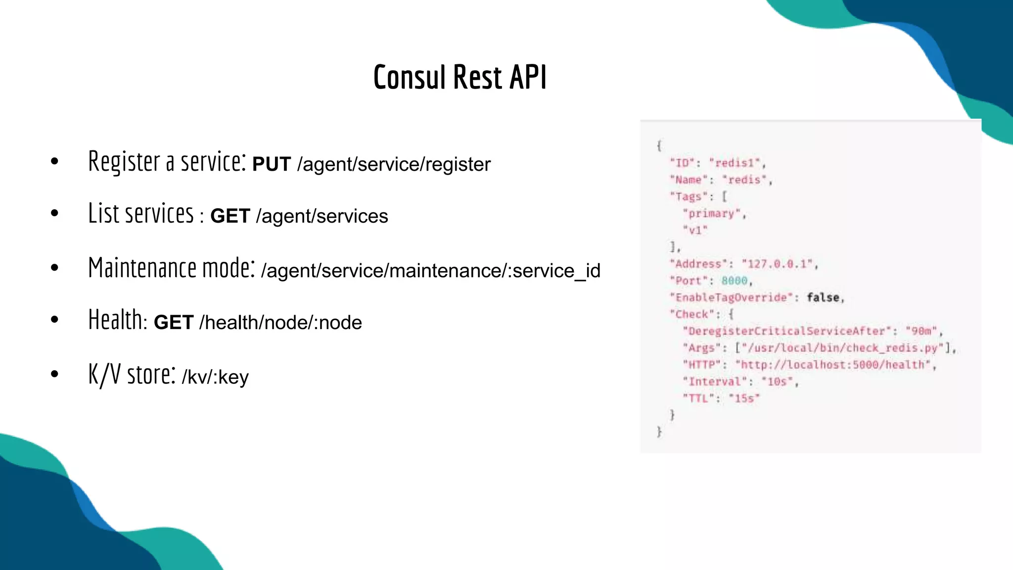 • Register a service: PUT /agent/service/register
• List services : GET /agent/services
• Maintenance mode: /agent/service/maintenance/:service_id
• Health: GET /health/node/:node
• K/V store: /kv/:key
Consul Rest API
 