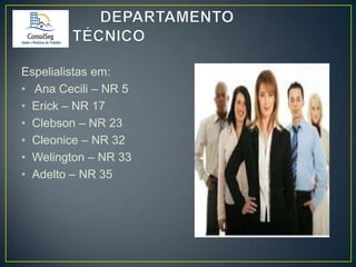 Espelialistas em:
• Ana Cecili – NR 5
• Erick – NR 17
• Clebson – NR 23
• Cleonice – NR 32
• Welington – NR 33
• Adelto – NR 35

 