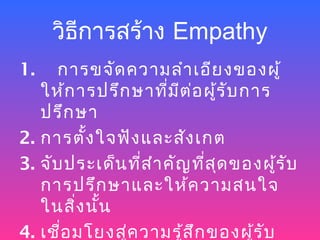วิธการสร้าง Empathy
        ี
1.    การขจัด ความลำา เอีย งของผู้
   ให้ก ารปรึก ษาที่ม ีต ่อ ผู้ร ับ การ
   ปรึก ษา
2. การตั้ง ใจฟัง และสัง เกต
3. จับ ประเด็น ที่ส ำา คัญ ที่ส ด ของผู้ร ับ
                                ุ
   การปรึก ษาและให้ค วามสนใจ
   ในสิ่ง นั้น
4. เชือ มโยงสู่ค วามรู้ส ึก ของผู้ร ับ
      ่
 