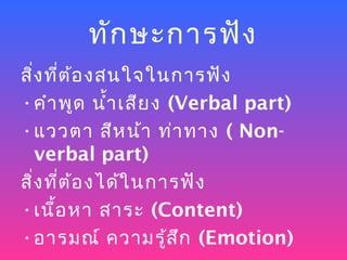ทัก ษะการฟัง
สิ่ง ที่ต ้อ งสนใจในการฟัง
• คำา พูด นำ้า เสีย ง (Verbal part)
• แววตา สีห น้า ท่า ทาง ( Non-
   verbal part)
สิ่ง ที่ต ้อ งได้ใ นการฟัง
• เนื้อ หา สาระ (Content)
• อารมณ์ ความรู้ส ก (Emotion)
                       ึ
 