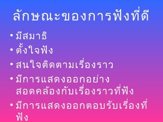 ลัก ษณะของการฟัง ที่ด ี
• มีส มาธิ
• ตั้ง ใจฟัง
• สนใจติด ตามเรื่อ งราว
• มีก ารแสดงออกอย่า ง
  สอดคล้อ งกับ เรื่อ งราวที่ฟ ัง
• มีก ารแสดงออกตอบรับ เรื่อ งที่
  ฟัง
 