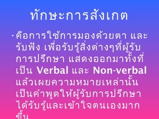 ทัก ษะการสัง เกต
•คือ การใช้ก ารมองด้ว ยตา และ
 รับ ฟัง เพื่อ รับ รู้ส ิ่ง ต่า งๆที่ผ ู้ร ับ
 การปรึก ษา แสดงออกมาทั้ง ที่
 เป็น Verbal และ Non-verbal
 แล้ว เผยความหมายเหล่า นั้น
 เป็น คำา พูด ให้ผ ู้ร ับ การปรึก ษา
 ได้ร ับ รู้แ ละเข้า ใจตนเองมาก
 
