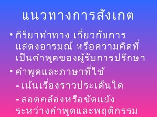 แนวทางการสัง เกต
• กิร ิย าท่า ทาง เกี่ย วกับ การ
  แสดงอารมณ์ หรือ ความคิด ที่
  เป็น คำา พูด ของผู้ร ับ การปรึก ษา
• คำา พูด และภาษาที่ใ ช้
  - เน้น เรื่อ งราวประเด็น ใด
  - สอดคล้อ งหรือ ขัด แย้ง
  ระหว่า งคำา พูด และพฤติก รรม
 