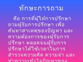 ทัก ษะการถาม
   คือ การที่ผ ู้ใ ห้ก ารปรึก ษา
ถามผู้ร ับ การปรึก ษา เพื่อ
ค้น หาสาเหตุข องปัญ หา และ
ความต้อ งการของผู้ร ับ การ
ปรึก ษา ตลอดจนผู้ร ับ การ
ปรึก ษาได้ใ ช้เ วลาในการ
สำา รวจความคิด ความจำา และ
 