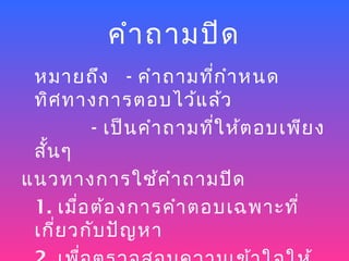 คำา ถามปิด
 หมายถึง - คำา ถามที่ก ำา หนด
 ทิศ ทางการตอบไว้แ ล้ว
          - เป็น คำา ถามที่ใ ห้ต อบเพีย ง
 สัน ๆ
   ้
แนวทางการใช้ค ำา ถามปิด
 1. เมื่อ ต้อ งการคำา ตอบเฉพาะที่
 เกี่ย วกับ ปัญ หา
 