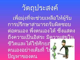 วัตถุประสงค์
   เพือมุงที่จะช่วยเหลือให้ผู้รับ
      ่ ่
การปรึกษาสามารถรับผิดชอบ
ต่อตนเอง พึ่งตนเองได้ ซึงแสดง
                          ่
ถึงความเป็นอิสระ มีความสุขใน
ชีวิตและได้ใช้ศักยภาพของ
ตนเองอย่างเต็มที่ ในการแก้
ปัญหาของตน
 