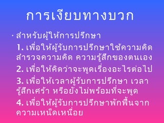 การเงีย บทางบวก
• สำา หรับ ผู้ใ ห้ก ารปรึก ษา
  1. เพื่อ ให้ผ ู้ร ับ การปรึก ษาใช้ค วามคิด
  สำา รวจความคิด ความรู้ส ึก ของตนเอง
  2. เพื่อ ให้ค ด ว่า จะพูด เรื่อ งอะไรต่อ ไป
                 ิ
  3. เพื่อ ให้เ วลาผู้ร ับ การปรึก ษา เวลา
  รู้ส ก เศร้า หรือ ยัง ไม่พ ร้อ มทีจ ะพูด
       ึ                            ่
  4. เพื่อ ให้ผ ู้ร ับ การปรึก ษาพัก ฟืน จาก
                                       ้
  ความเหน็ด เหนื่อ ย
 