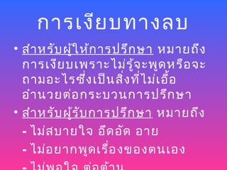 การเงีย บทางลบ
• สำา หรับ ผู้ใ ห้ก ารปรึก ษา หมายถึง
  การเงีย บเพราะไม่ร ู้จ ะพูด หรือ จะ
  ถามอะไรซึ่ง เป็น สิ่ง ที่ไ ม่เ อื้อ
  อำา นวยต่อ กระบวนการปรึก ษา
• สำา หรับ ผู้ร ับ การปรึก ษา หมายถึง
  - ไม่ส บายใจ อึด อัด อาย
  - ไม่อ ยากพูด เรื่อ งของตนเอง
 