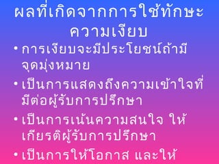 ผลที่เ กิด จากการใช้ท ัก ษะ
         ความเงีย บ
• การเงีย บจะมีป ระโยชน์ถ า มี้
  จุด มุ่ง หมาย
• เป็น การแสดงถึง ความเข้า ใจที่
  มีต ่อ ผู้ร ับ การปรึก ษา
• เป็น การเน้น ความสนใจ ให้
  เกีย รติผ ู้ร ับ การปรึก ษา
• เป็น การให้โ อกาส และให้
 