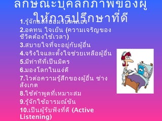 ลัก ษณะบุค ลิก ภาพของผู้
 1.รู้จ ัก และยอมรับ ตนเองก ษาที่ด ี
         ให้ก ารปรึ
 2.อดทน ใจเย็น (ความเจริญ ของ
 ชีว ิต ต้อ งใช้เ วลา)
 3.สบายใจทีจ ะอยูก ับ ผู้อ ื่น
                 ่        ่
 4.จริง ใจและตั้ง ใจช่ว ยเหลือ ผู้อ ื่น
 5.มีท า ทีท เ ป็น มิต ร
         ่    ี่
 6.มองโลกในแง่ด ี
 7.ไวต่อ ความรู้ส ก ของผู้อ ื่น ช่า ง
                      ึ
 สัง เกต
 8.ใช้ค ำา พูด ทีเ หมาะสม
                   ่
 9.รู้จ ัก ใช้อ ารมณ์ข ัน
 10.เป็น ผู้ร ับ ฟัง ทีด ี (Active
                        ่
 Listening)
 