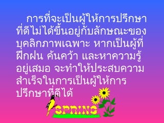 การที่จะเป็นผู้ให้การปรึกษา
ที่ดไม่ได้ขึ้นอยู่กับลักษณะของ
    ี
บุคลิกภาพเฉพาะ หากเป็นผู้ที่
ฝึกฝน ค้นคว้า และหาความรู้
อยู่เสมอ จะทำาให้ประสบความ
สำาเร็จในการเป็นผู้ให้การ
ปรึกษาที่ดีได้
 