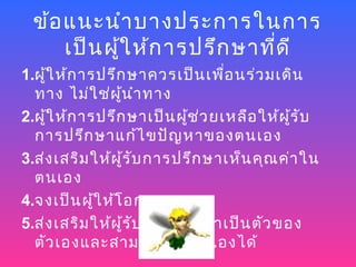 ข้อ แนะนำา บางประการในการ
     เป็น ผู้ใ ห้ก ารปรึก ษาที่ด ี
1.ผูใ ห้ก ารปรึก ษาควรเป็น เพื่อ นร่ว มเดิน
    ้
  ทาง ไม่ใ ช่ผ น ำา ทาง
                 ู้
2.ผูใ ห้ก ารปรึก ษาเป็น ผูช ว ยเหลือ ให้ผ ร ับ
      ้                      ้ ่             ู้
  การปรึก ษาแก้ไ ขปัญ หาของตนเอง
3.ส่ง เสริม ให้ผ ู้ร ับ การปรึก ษาเห็น คุณ ค่า ใน
  ตนเอง
4.จงเป็น ผูใ ห้โ อกาส
            ้
5.ส่ง เสริม ให้ผ ู้ร ับ การปรึก ษาเป็น ตัว ของ
  ตัว เองและสามารถพึ่ง ตนเองได้
 