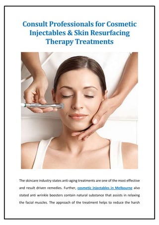 Consult Professionals for Cosmetic
Injectables & Skin Resurfacing
Therapy Treatments
The skincare industry states anti-aging treatments are one of the most effective
and result driven remedies. Further, cosmetic injectables in Melbourne also
stated anti wrinkle boosters contain natural substance that assists in relaxing
the facial muscles. The approach of the treatment helps to reduce the harsh
 