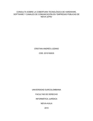 CONSULTA SOBRE LA COBERTURA TECNOLÓGICA DE HARDWARE,
SOFTWARE Y CANALES DE COMUNICACIÒN EN “EMPRESAS PÚBLICAS DE
NEIVA (EPN)”
CRISTIAN ANDRÉS LOZANO
COD: 2010192635
UNIVERSIDAD SURCOLOMBIANA
FACULTAD DE DERECHO
INFORMÁTICA JURÍDICA
NEIVA-HUILA
2010
 