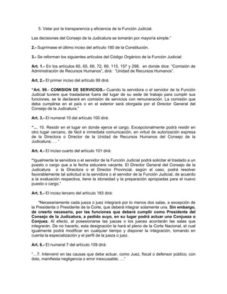 5. Velar por la transparencia y eficiencia de la Función Judicial.

Las decisiones del Consejo de la Judicatura se tomarán por mayoría simple.”

2.- Suprímase el último inciso del artículo 180 de la Constitución.

3.- Se reforman los siguientes artículos del Código Orgánico de la Funciòn Judicial:

Art. 1.- En los artículos 60, 65, 66, 72, 89, 115, 157 y 298, en donde dice: “Comisión de
Administración de Recursos Humanos”, dirá: “Unidad de Recursos Humanos”.

Art. 2.- El primer inciso del artículo 99 dirá:

“Art. 99.- COMISION DE SERVICIOS.- Cuando la servidora o el servidor de la Función
Judicial tuviere que trasladarse fuera del lugar de su sede de trabajo para cumplir sus
funciones, se le declarará en comisión de servicios con remuneración. La comisión que
deba cumplirse en el país o en el exterior será otorgada por el Director General del
Consejo de la Judicatura.”

Art. 3.- El numeral 10 del artículo 100 dirá:

“… 10. Residir en el lugar en donde ejerce el cargo. Excepcionalmente podrá residir en
otro lugar cercano, de fácil e inmediata comunicación, en virtud de autorización expresa
de la Directora o Director de la Unidad de Recursos Humanos del Consejo de la
Judicatura; … ”

Art. 4.- El inciso cuarto del artículo 101 dirá:

“Igualmente la servidora o el servidor de la Función Judicial podrá solicitar el traslado a un
puesto o cargo que a la fecha estuviere vacante. El Director General del Consejo de la
Judicatura o la Directora o el Director Provincial, según el caso, podrá resolver
favorablemente tal solicitud si la servidora o el servidor de la Función Judicial, de acuerdo
a la evaluación respectiva, tiene la idoneidad y la preparación apropiadas para el nuevo
puesto o cargo.”

Art. 5.- El inciso tercero del artículo 183 dirá:

    "Necesariamente cada jueza o juez integrará por lo menos dos salas, a excepción de
la Presidenta o Presidente de la Corte, que deberá integrar solamente una. Sin embargo,
de creerlo necesario, por las funciones que deberá cumplir como Presidente del
Consejo de la Judicatura, a pedido suyo, en su lugar podrá actuar una Conjueza o
Conjuez. Al efecto, al posesionarse las juezas o los jueces acordarán las salas que
integrarán. De no hacerlo, esta designación la hará el pleno de la Corte Nacional, el cual
igualmente podrá modificar en cualquier tiempo y disponer la integración, tomando en
cuenta la especialización y el perfil de la jueza o juez.

Art. 6.- El numeral 7 del artículo 109 dirá:

“…7. Intervenir en las causas que debe actuar, como Juez, fiscal o defensor público, con
dolo, manifiesta negligencia o error inexcusable; …”
 