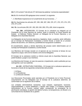 Art. 7.- El numeral 7 del artículo 217 elimínese las palabras “comisiones especializadas”.

Art. 8.- En el artículo 255 agréguese como numeral 3, lo siguiente:

“…3. Manifiesta inoperancia en el cumplimiento de sus funciones; …”

Art. 9.- Suprímanse los artículos 257, 265, 266, 267, 268, 270, 271, 272, 273, 274, 275,
276, 277 y 278.

Art. 10.- Los artículos 258, 261, 262, 263, 264, 269, 279 y 280, dirán lo siguiente:

       “Art. 258.- INTEGRACION.- El Consejo de la Judicatura se integrará por el
Presidente de la Corte Nacional de Justicia, quien lo presidirá; el Fiscal General del
Estado; el Defensor Público General; un Delegado de la Función Ejecutiva; y un
Delegado de la Asamblea Nacional.

Los Delegados de las funciones ejecutiva y legislativa, titular y suplente, serán ratificados
por el Consejo de Participación Ciudadana y Control Social, a través de un proceso
público de escrutinio, con veeduría y posibilidad de impugnación ciudadana.

El procedimiento, plazos y demás elementos del proceso serán determinados por el
Consejo de Participación Ciudadana y Control Social.

Los Miembros del Consejo durarán en el ejercicio de sus funciones el tiempo de sus
respectivos cargos, tanto de los titulares como de los Delegados.

El Consejo de la Judicatura rendirá su informe anual ante la Asamblea Nacional, que
podrá fiscalizar y juzgar a sus miembros.

Los Miembros del Consejo, en caso de ausencia o impedimento, serán sustituidos por sus
subrogantes o por sus suplentes.

       Art. 261.- ESTRUCTURA FUNCIONAL.- El Consejo de la Judicatura ejercerá sus
funciones a través de los siguientes componentes estructurales:

   1. El Pleno;
   2. La Presidencia;
   3. La Dirección General;

Las Direcciones Provinciales serán ejercidas por el Presidente de la Corte Provincial,
conjuntamente con los Delegados que el Consejo de la Judicatura determine, de
conformidad con la regulación de la materia.

Las unidades administrativas necesarias, cuya creación, organización, funciones,
responsabilidades y control establecen y regulan este Código y el Estatuto Orgánico
Administrativo de la Función Judicial, según corresponda, se encargarán de la
planificación estratégica, la gestión del talento humano, la transparencia y la difusión a la
comunidad de los resultados de su gestión.
 