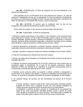 Art. 262.- INTEGRACION.- El Pleno se integrará con sus cinco Miembros o por
quienes les sustituyeren.

   Será presidido por la o el Presidente de la Corte Nacional de Justicia y, en caso de
ausencia o impedimento de éste, por su subrogante. En caso de ausencia o impedimento
de ambos, por el Miembro que designe el Pleno. Actuará como Secretaria o Secretario del
Pleno, la Secretaria o el Secretario del Consejo o quien le sustituyere.

       Art. 263.- QUORUM.- El quórum para la instalación será de tres de sus
integrantes. Para todas las decisiones se requiere mayoria simple.

   En los casos de empate, el voto de quien presida la sesión será decisorio.

       Art. 264.- FUNCIONES.- Al Pleno le corresponde:

1. Nombrar y evaluar a las juezas y a los jueces y a las conjuezas y a los conjueces de la
Corte Nacional de Justicia y de las Cortes Provinciales, juezas y jueces de primer nivel,
Fiscales Distritales, agentes fiscales y Defensores Distritales, a la Directora o al Director
General, miembros de las direcciones regionales, y directores nacionales de las unidades
administrativas; y demás servidoras y servidores de la Funciòn Judicial;

2. Remover libremente a la Directora o al Director General, miembros de las direcciones
regionales, directores administrativos nacionales y directores provinciales;

3. Aprobar, actualizar y supervisar la ejecución del plan estratégico de la Función Judicial;

4. Velar por la transparencia y eficiencia de la Función Judicial;

5. Rendir, por medio de la Presidenta o el Presidente del Consejo, el informe anual ante la
Asamblea Nacional;

6. Elaborar la proforma presupuestaria de la Función Judicial que será enviada para su
aprobación según la Constitución. En el caso de los órganos autónomos, deberán
presentar al Pleno del Consejo de la Judicatura su propuesta presupuestaria para su
incorporación al presupuesto general de la Función Judicial;

7. Nombrar, previo concurso público de oposición y méritos, sometido a impugnación y
control social, a las notarias y los notarios, y evaluar los estándares de rendimiento de los
mismos, en virtud de lo cual podrá removerlos de acuerdo lo establecido en este Código;

8. En cualquier tiempo, de acuerdo con las necesidades del servicio de la Función
Judicial:

       a) Crear, modificar o suprimir salas de las cortes provinciales, tribunales penales,
       juzgados de primer nivel y juzgados de paz; así como también establecer el
       número de jueces necesarios previo el informe técnico correspondiente.
       b) Establecer o modificar la sede y precisar la competencia en que actuarán las
       salas de las cortes provinciales, tribunales penales, juezas y jueces de primer
       nivel; excepto la competencia en razón del fuero. Una misma sala o juzgador de
       primer nivel podrá actuar y ejercer al mismo tiempo varias competencias;
 