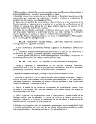 3. Elaborar el proyecto del informe anual que debe presentar el Consejo de la Judicatura a
la Asamblea Nacional y someterlo a consideración de aquel;
4. Legalizar con su firma, juntamente con la Secretaria o el Secretario, las actas y demás
documentos que contengan los reglamentos, manuales, circulares y resoluciones de
carácter normativo interno expedidos por el Pleno;
5. Suspender, sin pérdida de remuneración, a las servidoras y a los servidores de la
Función Judicial, en casos graves y urgentes, en el ejercicio de sus funciones, por el
máximo de noventa días, dentro de cuyo plazo deberá resolverse la situación de la
servidora o el servidor de la Función Judicial;
6. Aprobar los acuerdos de cooperación y asistencia, relacionados con la Función Judicial,
con organismos nacionales o extranjeros, siempre que estos últimos no contemplen
asuntos que tengan el carácter de tratados o instrumentos internacionales; y,
7. Ejercer las demás atribuciones señaladas por la ley, el Estatuto Orgánico Administrativo
de la Función Judicial y los reglamentos.

      Art. 279.- REQUISITOS PARA EL CARGO.- La Directora o el Director General del
Consejo reunirá los siguientes requisitos:

    1. Ser ecuatoriana o ecuatoriano y hallarse en goce de los derechos de participación
política;
    2. Tener título de tercer nivel legalmente reconocido en el país, en las áreas afines a
las funciones del Consejo, y acreditar experiencia en administración; y,
    3. Haber ejercido con probidad e idoneidad la profesión o la docencia universitaria en
las materias mencionadas por un lapso mínimo de cinco años.

       Art. 280.- FUNCIONES.- A la Directora o al Director General le corresponde:

1. Dirigir y supervisar la administración de los recursos humanos, financieros,
administrativos de la Función Judicial y los procesos de selección, evaluación, formación
profesional y capacitación continua, en el ámbito de su competencia;

2. Ejercer la representación legal, judicial y extrajudicial de la Función Judicial;

3. Autorizar el gasto de la Función Judicial, excepto de los órganos autónomos, y asignar
montos de gasto a las unidades administrativas correspondientes y a las directoras o
directores regionales y provinciales, de acuerdo a lo que establece la Ley Orgánica del
Sistema Nacional de Contratación Pública;

4. Ejercer, a través de los Directores Provinciales, el procedimiento coactivo para
recaudar lo que se deba, por cualquier concepto a la Función Judicial, con arreglo al
trámite establecido en la ley.

5. Definir y ejecutar los procedimientos para el mejoramiento y modernización de la
Función Judicial, para la selección, concursos de oposición y méritos, permanencia,
disciplina, evaluación y formación y capacitación de las servidoras y servidores de la
Función Judicial, en el ambito de su competencia;

6. Fijar las remuneraciones para las servidoras y servidores de las carreras judicial, fiscal
y de defensoría pública, así como para los servidores de los órganos auxiliares, en las
diferentes categorías, y de manera equivalente y homologada entre sí;
 