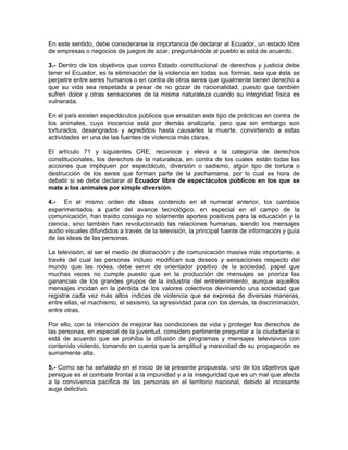 En este sentido, debe considerarse la importancia de declarar al Ecuador, un estado libre
de empresas o negocios de juegos de azar, preguntándole al pueblo si está de acuerdo.

3.- Dentro de los objetivos que como Estado constitucional de derechos y justicia debe
tener el Ecuador, es la eliminación de la violencia en todas sus formas, sea que ésta se
perpetre entre seres humanos o en contra de otros seres que igualmente tienen derecho a
que su vida sea respetada a pesar de no gozar de racionalidad, puesto que también
sufren dolor y otras sensaciones de la misma naturaleza cuando su integridad física es
vulnerada.

En el país existen espectáculos públicos que ensalzan este tipo de prácticas en contra de
los animales, cuya inocencia está por demás analizarla, pero que sin embargo son
torturados, desangrados y agredidos hasta causarles la muerte, convirtiendo a estas
actividades en una de las fuentes de violencia más claras.

El artículo 71 y siguientes CRE, reconoce y eleva a la categoría de derechos
constitucionales, los derechos de la naturaleza, en contra de los cuales están todas las
acciones que impliquen por espectáculo, diversión o sadismo, algún tipo de tortura o
destrucción de los seres que forman parte de la pachamama, por lo cual es hora de
debatir si se debe declarar al Ecuador libre de espectáculos públicos en los que se
mate a los animales por simple diversión.

4.- En el mismo orden de ideas contenido en el numeral anterior, los cambios
experimentados a partir del avance tecnológico, en especial en el campo de la
comunicación, han traído consigo no solamente aportes positivos para la educación y la
ciencia, sino también han revolucionado las relaciones humanas, siendo los mensajes
audio visuales difundidos a través de la televisión, la principal fuente de información y guía
de las ideas de las personas.

La televisión, al ser el medio de distracción y de comunicación masiva más importante, a
través del cual las personas incluso modifican sus deseos y sensaciones respecto del
mundo que las rodea, debe servir de orientador positivo de la sociedad, papel que
muchas veces no cumple puesto que en la producción de mensajes se prioriza las
ganancias de los grandes grupos de la industria del entretenimiento, aunque aquellos
mensajes incidan en la pérdida de los valores colectivos deviniendo una sociedad que
registra cada vez más altos índices de violencia que se expresa de diversas maneras,
entre ellas, el machismo, el sexismo, la agresividad para con los demás, la discriminación,
entre otras.

Por ello, con la intención de mejorar las condiciones de vida y proteger los derechos de
las personas, en especial de la juventud, considero pertinente preguntar a la ciudadanía si
está de acuerdo que se prohíba la difusión de programas y mensajes televisivos con
contenido violento, tomando en cuenta que la amplitud y masividad de su propagación es
sumamente alta.

5.- Como se ha señalado en el inicio de la presente propuesta, uno de los objetivos que
persigue es el combate frontal a la impunidad y a la inseguridad que es un mal que afecta
a la convivencia pacífica de las personas en el territorio nacional, debido al incesante
auge delictivo.
 