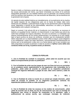 Siendo el delito un fenómeno social más que un problema normativo, hay que combatir
las causas estructurales del mismo, que tienen cimentadas sus raíces en la profunda
desigualdad generada por una realidad histórica que ha generado una inmensa brecha
entre los sectores más opulentos y los más excluidos del desarrollo y de los beneficios de
la generación de la riqueza.

Un ejemplo de esta realidad histórica es indudablemente, el incumplimiento de los dueños
del capital respecto de sus obligaciones para con la fuerza de trabajo, tales como
distribución de utilidades y particularmente el pago en las aportaciones para la seguridad
social, dejándolos a merced de las enfermedades, afecciones a la salud y en general
desprotegidos ante cualquier contingencia.

Según el numeral 4 del artículo 66 de la Constitución de la República, se reconoce el
derecho a la igualdad formal, material y no discriminación, lo que implica que ante la ley
nadie tiene privilegios de ninguna naturaleza. Tal como se sanciona a un trabajador que
dispone fraudulentamente de los fondos pertenecientes a la empresa en la que trabaja,
bajo la figura punitiva de abuso de confianza, considero que los empleadores también
deben responder por su responsabilidad cuando omiten afiliar al seguro social obligatorio
a sus trabajadores, puesto que están desviando y aprovechándose fraudulentamente de
dineros que no les pertenecen a ellos sino a su fuerza laboral, por lo que considero que
debe preguntarse al pueblo ecuatoriano si está de acuerdo en tipificar como delito esta
conducta reñida con la ley, la justicia social y el derecho.




                                CONSULTA POPULAR:

1.- Con la finalidad de combatir la corrupción, ¿Está usted de acuerdo que sea
delito el enriquecimiento privado no justificado?
                                                           SI ( )       NO ( )

2.- Con la finalidad de evitar que los juegos de azar con fines de lucro se conviertan
en un problema social, especialmente en los segmentos más vulnerables de la
población, ¿Está usted de acuerdo en prohibir en su respectiva jurisdicción
cantonal los negocios dedicados a juegos de azar, tales como casinos y salas de
juego?

                                                                  SI (   )        NO (   )

3.- Con la finalidad de evitar la muerte de un animal por simple diversión, ¿Está
usted de acuerdo en prohibir, en su respectiva jurisdicción cantonal, los
espectáculos públicos donde se mate animales?

                                                                  SI (   )        NO (   )

4.- Con la finalidad de evitar los excesos en los medios de comunicación, ¿Está
usted de acuerdo que se dicte una ley de comunicación que cree un Consejo de
Regulación que norme la difusión de contenidos en la televisión, radio y
publicaciones de prensa escrita, que contengan mensajes de violencia,
 