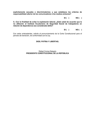 explícitamente sexuales o discriminatorios; y que establezca los criterios de
responsabilidad ulterior de los comunicadores o los medios emisores?

                                                               SI (   )       NO (   )

5.- Con la finalidad de evitar la explotación laboral, ¿Está usted de acuerdo que la
no afiliación al Instituto Ecuatoriano de Seguridad Social de trabajadores en
relación de dependencia sea considerada delito?

                                                               SI (   )       NO (   )

Con estos antecedentes, solicito el pronunciamiento de la Corte Constitucional para el
período de transición, de conformidad con la Ley.


                            DIOS, PATRIA Y LIBERTAD,




                            Rafael Correa Delgado
                PRESIDENTE CONSTITUCIONAL DE LA REPÙBLICA
 