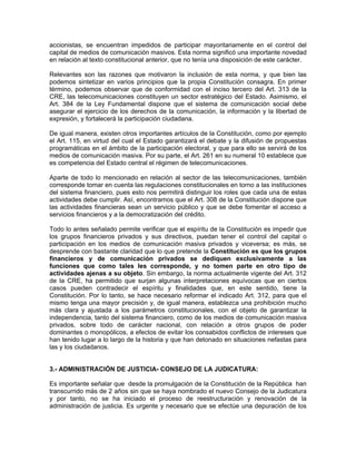accionistas, se encuentran impedidos de participar mayoritariamente en el control del
capital de medios de comunicación masivos. Esta norma significó una importante novedad
en relación al texto constitucional anterior, que no tenía una disposición de este carácter.

Relevantes son las razones que motivaron la inclusión de esta norma, y que bien las
podemos sintetizar en varios principios que la propia Constitución consagra. En primer
término, podemos observar que de conformidad con el inciso tercero del Art. 313 de la
CRE, las telecomunicaciones constituyen un sector estratégico del Estado. Asimismo, el
Art. 384 de la Ley Fundamental dispone que el sistema de comunicación social debe
asegurar el ejercicio de los derechos de la comunicación, la información y la libertad de
expresión, y fortalecerá la participación ciudadana.

De igual manera, existen otros importantes artículos de la Constitución, como por ejemplo
el Art. 115, en virtud del cual el Estado garantizará el debate y la difusión de propuestas
programáticas en el ámbito de la participación electoral, y que para ello se servirá de los
medios de comunicación masiva. Por su parte, el Art. 261 en su numeral 10 establece que
es competencia del Estado central el régimen de telecomunicaciones.

Aparte de todo lo mencionado en relación al sector de las telecomunicaciones, también
corresponde tomar en cuenta las regulaciones constitucionales en torno a las instituciones
del sistema financiero, pues esto nos permitirá distinguir los roles que cada una de estas
actividades debe cumplir. Así, encontramos que el Art. 308 de la Constitución dispone que
las actividades financieras sean un servicio público y que se debe fomentar el acceso a
servicios financieros y a la democratización del crédito.

Todo lo antes señalado permite verificar que el espíritu de la Constitución es impedir que
los grupos financieros privados y sus directivos, puedan tener el control del capital o
participación en los medios de comunicación masiva privados y viceversa; es más, se
desprende con bastante claridad que lo que pretende la Constitución es que los grupos
financieros y de comunicación privados se dediquen exclusivamente a las
funciones que como tales les corresponde, y no tomen parte en otro tipo de
actividades ajenas a su objeto. Sin embargo, la norma actualmente vigente del Art. 312
de la CRE, ha permitido que surjan algunas interpretaciones equívocas que en ciertos
casos pueden contradecir el espíritu y finalidades que, en este sentido, tiene la
Constitución. Por lo tanto, se hace necesario reformar el indicado Art. 312, para que el
mismo tenga una mayor precisión y, de igual manera, establezca una prohibición mucho
más clara y ajustada a los parámetros constitucionales, con el objeto de garantizar la
independencia, tanto del sistema financiero, como de los medios de comunicación masiva
privados, sobre todo de carácter nacional, con relación a otros grupos de poder
dominantes o monopólicos, a efectos de evitar los consabidos conflictos de intereses que
han tenido lugar a lo largo de la historia y que han detonado en situaciones nefastas para
las y los ciudadanos.


3.- ADMINISTRACIÓN DE JUSTICIA- CONSEJO DE LA JUDICATURA:

Es importante señalar que desde la promulgación de la Constitución de la República han
transcurrido más de 2 años sin que se haya nombrado el nuevo Consejo de la Judicatura
y por tanto, no se ha iniciado el proceso de reestructuración y renovación de la
administración de justicia. Es urgente y necesario que se efectúe una depuración de los
 